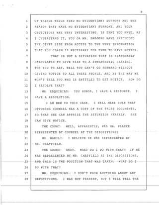 1
2
3
4
5
6
7
8
9
10
11
12
13
14
15
16
17
18
19
" ... -- _.. - -.-- _.
20
21
22
23
24
OF THINGS WHICH FIND NO EVIDENTIARY SUPPORT AND THE
REASON THEY HAVE NO EVIDENTIARY SUPPORT, AND YOUR
OBJECTIONS ARE VERY INTERESTING, IS THAT YOU HAVE, AS
I UNDERSTAND IT, YOU OR MR. GAGGERO HAVE PRECLUDED
THE OTHER SIDE FROM ACCESS TO THE VERY INFORMATION
THAT YOU CLAIM IS NECESSARY FOR THEM TO GIVE NOTICE.
THAT IS NOT A SITUATION THAT IS REASONABLY
CALCULATED TO GIVE RISE TO A SYMPATHETIC HEARING.
FOR YOU TO SAY, WELL YOU CAN'T GO FORWARD WITHOUT
GIVING NOTICE TO ALL THESE PEOPLE, AND BY THE WAY WE
WON'T TELL YOU WHO IS ENTITLED TO GET NOTICE. HOW DO
I RESOLVE THAT?
MR. ESQUIBIAS: YOU HONOR, I HAVE A RESPONSE. I
HAVE A RESOLUTION.
I AM NEW TO THIS CASE. I WILL MAKE SURE THAT
OPPOSING COUNSEL HAS A COPY OF THE TRbsT DOCUMENTS,
SO THAT SHE CAN APPRISE THE SITUATION HERSELF. SHE
CAN GIVE NOTICE.
THE COURT: WELL, APPARENTLY, WAS MR. PRASKE
MS. WAKILI: I BELIEVE HE WAS REPRESENTED BY
MR. CHATFIELD.
THE COURT: OKAY. WHAT DO I DO WITH THAT? IF HE
WAS REPRESENTED BY MIL CHATFIELD AT THE DEPOSITIONS,
8
I-
r------------z-5- ----AN-B--TH-I-S--r-S---'f-H-E-FO-S-I-T-I-ON-TH-kT--W-AS---T-A-~E_N__;_--W-H AT--B0--1------ ----
26 DO WITH THAT?
27 MR. ESQUIBIAS: I DON'T KNOW ANYTHING ABOUT ANY
rI 28 DEPOSITIONS. r WAS NOT PRESENT, BUT r-WILL TELL-THE I·
1 - - - - - - - - - - - - - - - - - - - - - -
 