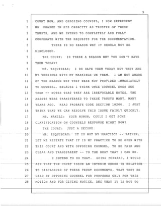 1 COURT NOW, AND OPPOSING COUNSEL, I NOW REPRESENT
2 MR. PRASKE IN HIS CAPACITY AS TRUSTEE OF THESE
3 TRUSTS, AND WE INTEND TO COMPLETELY AND FULLY
4 COOPERATE WITH THE REQUESTS FOR THE DOCUMENTATION.
5 THERE IS NO REASON WHY IT SHOULD NOT BE
6 DISCLOSED.
7 THE COURT: IS THERE A REASON WHY YOU DON'T HAVE
8 THEM TODAY?
9 MR. ESQUIBIAS: I DO HAVE THEM TODAY BUT THEY ARE
10 MY VERSIONS WITH MY MARKINGS ON THEM. I AM NOT AWARE
11 OF THE REASON WHY THEY WERE NOT PROVIDED IMMEDIATELY
12 TO COUNSEL, BECAUSE I THINK ONCE COUNSEL DOES SEE
13 THEM -- NOTES THAT THEY ARE IRREVOCABLE NOTES, THE
14 ASSETS WERE TRANSFERRED TO THESE TRUSTS MANY, MANY
15 YEARS AGO. READ PROBATE CODE SECTION 18200. I JUST
16 THINK THAT WE CAN RESOLVE THIS ISSUE FAIRLY QUICKLY.
17 MS. WAKILI: YOUR HONOR, COULD I GET SOME
18 CLARIFICATION ON COUNSELS RESPONSE RIGHT NOW?
19 THE COURT: JUST A SECOND.
--2-0 -MR~ ESQUIBIA-g-:-- -1TI8 - I,;m1'--MY-PRAC::'J:'ICE '::'-RATRER-,--
21 LET ME RESTATE THAT IT IS MY PRACTICE TO BE OPEN WITH
22 THIS COURT AND WITH OPPOSING COUNSEL, TO BE FAIR AND
23 CLEAR'AND TRANSPARENT -- TO THE BEST THAT I CAN BE.
24 I INTEND TO DO THAT. GOINGF'ORWARD, I_WOULD
26 TO DISCLOSURE OF THESE TRUST DOCUMENTS, THAT THEY BE
27 USED BY OPPOSING COUNSEL FOR PURPOSES ONLY FOR THIS
MOTION AND FOR GXVING NOTICE, AND THAT 1T IS NOT TO
9
 