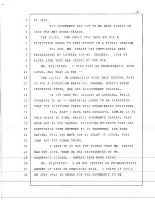 10
1 BE MADE.
2 THE DOCUMENTS ARE NOT TO BE MADE PUBLIC OR
3 USED FOR·ANY OTHER REASON.
4 THE COURT: YOU COULD HAVE APPLIED FOR A
5 PROTECTIVE ORDER TO THAT EFFECT IN A TIMELY FASHION.
6 YOU SEE, MR. PRASKE HAS PREVIOUSLY BEEN
7 REPRESENTED BY COUNSEL FOR MR. GAGGERO. SORT OF
8 LOOKS LIKE THEY ARE JOINED AT THE HIP.
9 MR. ESQUIBIAS: I VIEW THAT AS PROBLEMATIC, YOUR
10 HONOR, AND THAT IS WHY --
11 THE COURT: IN CONNECTION WITH THIS MOTION, THIS
12 IS NOT A SITUATION WHERE MR. PRASKE, DURING THESE
13 PRECEDING TIMES, HAS HAD INDEPENDENT COUNSEL.
14 HE HAS USED MR. GAGGERO AS COUNSEL, WHICH
15 SUGGESTS TO ME -- CERTAINLY LEADS TO AN INFERENCE,
16 THAT THE POSITIONS TAKEN WERE COORDINATED POSITIONS.
17 AND, WHAT I HAVE HERE SUGGESTS, COMING IN AT
18 THIS POINT IN TIME, RAISING ARGUMENTS ORALLY, THAT
19 WERE NOT IN THE PAPERS, ASSERTING EVIDENCE THAT HAS
-- -20
21 SAYING, WELL YOU HAVE GOT TO DELAY IT JUDGE, THIS
22 THAT AND THE OTHER THING.
23 I WANT TO DO ALL THE THINGS THAT MR. PRASKE
24 HAS NOT _DONE, WHEN: HE WAS REPRESENTED BY MR.
f------------~---z-5-- ~G__A_G_G-E-Re '-s--eetJNS-E-b-.--S-ME-b-b-S--b-I~K:-E--MeR-E-BE-b-A-Y:-.--------- ------ -------
26 MR. ESQUIBIAS: I AM NOT SEEKING AN EXTRAORDINARY
27 AMOUNT OF TIME TO CONTINUES THIS. I THINK IT COULD
r 28 BE JUST DAYS IN ORDER FOR THE DOCUMENTS TO BE
 