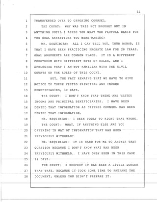 1
2
3
4
5
6
7
8
9
10
11
12
13
14
15
16
17
18
19
1--
2-0 -
21
!
22
11
TRANSFERRED OVER TO OPPOSING COUNSEL.
THE COURT: WHY WAS THIS NOT BROUGHT OUT IN
ANYTHING UNTIL I ASKED YOU WHAT THE FACTUAL BASIS FOR
THE ORAL ASSERTIONS YOU WERE MAKING?
MR. ESQUIBIAS: ALL I CAN TELL YOU, YOUR HONOR, IS
THAT I HAVE BEEN PRACTICING PROBATE LAW FOR 20 YEARS.
ORAL ARGUMENTS ARE COMMON PLACE. IT IS A DIFFERENT
COURTROOM WITH DIFFERENT SETS OF RULES, AND I
APOLOGIZE THAT I AM NOT FAMILIAR WITH THE CIVIL
COURTS OR THE RULES OF THIS COURT.
BUT, THE FACT REMAINS THAT WE HAVE TO GIVE
NOTICE TO THESE VESTED PRINCIPAL AND INCOME
BENEFICIARIES, 30 DAYS.
THE COURT: I DON'T KNOW THAT THERE ARE VESTED
INCOME AND PRINCIPAL BENEFICIARIES. I HAVE BEEN
DENIED THAT INFORMATION AS DEFENSE COUNSEL HAS BEEN
DENIED THAT INFORMATION.
MR. ESQUIBIAS: I SEEK TODAY TO RIGHT THAT WRONG.
THE COURT: WHAT, IF ANYTHING ELSE ARE YOU
-- -OF}'ERING---tNWAT--OF'IN'FORMATTON---THA-T -HAS BEEN -- --- - --- --
PREVIOUSLY WITHHELD?
MR. 'ESQUIBIAS: IT IS HARD FOR ME TO ANSWER THAT
I 23 QUESTION BECAUSE I DON'T KNOW WHAT HAS BEEN
I 24 PREVIOUSLY WITHHELQ. I HAVE ONLY BEEN IN THIS CASE
_-I- - - - - -----2-5-- ----1-4-D-A-Y--s-:- -----------
I 26 THE COURT: I SUSPECT IT HAS BEEN A LITTLE LONGER
27 THAN THAT, BECAUSE IT TOOK SOME TIME ~O PREPARE THE
28 DOCUMENT , UNLESS YOU DIDN 1 T PREPARE IT ~
 