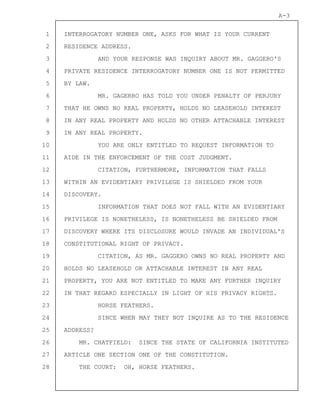 1
2
3
4
5
6
7
8
9
10
11
12
13
14
15
16
17
18
19
20
21
22
23
24
25
26
27
28
A-3
INTERROGATORY NUMBER ONE, ASKS FOR WHAT IS YOUR CURRENT
RESIDENCE ADDRESS.
AND YOUR RESPONSE WAS INQUIRY ABOUT MR. GAGGERO'S
PRIVATE RESIDENCE INTERROGATORY NUMBER ONE IS NOT PERMITTED
BY LAW.
MR. GAGERRO HAS TOLD YOU UNDER PENALTY OF PERJURY
THAT HE OWNS NO REAL PROPERTY, HOLDS NO LEASEHOLD INTEREST
IN ANY REAL PROPERTY AND HOLDS NO OTHER ATTACHABLE INTEREST
IN ANY REAL PROPERTY.
YOU ARE ONLY ENTITLED TO REQUEST INFORMATION TO
AIDE IN THE ENFORCEMENT OF THE COST JUDGMENT.
CITATION, FURTHERMORE, INFORMATION THAT FALLS
WITHIN AN EVIDENTIARY PRIVILEGE IS SHIELDED FROM YOUR
DISCOVERY.
INFORMATION THAT DOES NOT FALL WITH AN EVIDENTIARY
PRIVILEGE IS NONETHELESS, IS NONETHELESS BE SHIELDED FROM
DISCOVERY WHERE ITS DISCLOSURE WOULD INVADE AN INDIVIDUAL'S
CONSTITUTIONAL RIGHT OF PRIVACY.
CITATION, AS MR. GAGGERO OWNS NO REAL PROPERTY AND
HOLDS NO LEASEHOLD OR ATTACHABLE INTEREST IN ANY REAL
PROPERTY, YOU ARE NOT ENTITLED TO MAKE ANY FURTHER INQUIRY
IN THAT REGARD ESPECIALLY IN LIGHT OF HIS PRIVACY RIGHTS.
HORSE FEATHERS.
SINCE WHEN MAY THEY NOT INQUIRE AS TO THE RESIDENCE
ADDRESS?
MR. CHATFIELD: SINCE THE STATE OF CALIFORNIA INSTITUTED
ARTICLE ONE SECTION ONE OF THE CONSTITUTION.
THE COURT: OH, HORSE FEATHERS.
 