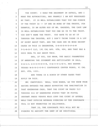 I
r- - - . -- ----
I
I
13
1 THE COURT: I READ THE ARGUMENT IN DETAIL, AND I
2 READ THE AUTHORITIES, AND FRANKLY I AM NOT PERSUADED
3 BY THAT. IT IS WELL ESTABLISHED THAT YOU CAN PIERCE
4 IF THE TRUST IS -- IF ONE OR MORE OF THE TRUSTS, FOR
5 EXAMPLE, IS AN ALTER EGO OF MR. GAGGERO, THE CASE LAW
6
7
8
9
10
11
12
13
14
15
16
17
18
19
20- I -
21
IS WELL ESTABLISHED THAT YOU CAN GO IN TO THE TRUST.
YOU DON'T NAME THE TRUST. YOU HAVE TO GO AT IT
THROUGH THE TRUSTEE, BUT I DON'T THINK THERE IS A LOT
OF DOUBT ABOUT THAT, AND THE CASE ONE OR MORE RECENT
CASES ON THIS IS GREENSPAN, G-R-E-E-N-S-P-A-N
V-L-A-D-T LLC, 191 CAL APP. 4TH, 486, AND THAT HAS A
GOOD DEAL TO SAY ABOUT THIS.
AND, IF YOU, YOU KNOW, THE BASIC PARAMETERS
OF AMENDING THE JUDGMENT ARE ARTICULATED IN HALL,
H-A-L-L G-O-O-D-H-U-E, H-A-I-S-L-E-Y, AND BARKER
VERSES M-A-R-C-O-N-I CONFERENCE CENTER BOARD, 41 CAL
APP. 4TH, 1551.
AND THERE IS A BUNCH OF OTHER CASES THAT
APPLY ON THIS.
MR. CHATFIELD:
HAVING ENTERED THE AWARD APPROVING THE ARBITRATION IN
22 THAT GREENSPAN CASE, THAT THE COURT ON PAGES 513
23 THROUGH 514 OF GREENSPAN STATED THAT IN POSTAL
24 __ INSTANT PRESS VERSUS KAZO CORP THE CQURT OF APPEAL
26 VEIL IS NOT PERMITTED IN CALIFORNIA.
27 THAT IS, THE CORPORATE VEIL WILL NOT BE-
28 PIERCED TO -£ATISFY TREDEBT OF AN J:N'olV1DOAL
1--------------------
 