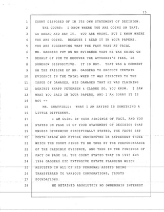 - --- - - - _._.
1
2
3
4
5
6
7
8
9
10
11
12
13
14
15
16
17
18
19
·26-
21
22
23
24
15
COURT DISPOSED OF IN ITS OWN STATEMENT OF DECISION.
THE COURT: I KNOW WHERE YOU ARE GOING ON THAT.
GO AHEAD AND SAY IT. YOU ARE WRONG, BUT I KNOW.WHERE
YOU ARE GOING. BECAUSE I READ IT IN YOUR PAPERS.
YOU ARE SUGGESTING THAT THE FACT THAT AT TRIAL
MR. GAGGERO PUT ON NO EVIDENCE THAT HE WAS SUING ON
BEHALF OF PCM TO RECOVER THE ATTORNEY'S FEES, IS
SOMEHOW DISPOSITIVE. IT IS NOT. THAT WAS A COMMENT
ON THE FAILURE OF MR. GAGGERO TO PRODUCE CERTAIN
EVIDENCE IN THE TRIAL WHEN IT WAS DIRECTED TO THE
ISSUE OF DAMAGES, HIS DAMAGES THAT HE WAS CLAIMING
AGAINST KNAPP PETERSEN & CLARKE SO, YOU KNOW. I SAW
WHAT YOU SAID IN YOUR PAPERS, AND I AM SORRY IT IS
NOT --
MR. CHATFIELD: WHAT I AM SAYING IS SOMETHING A
LITTLE DIFFERENT.
I AM GOING BY YOUR FINDINGS OF FACT, AND YOU
STATED ON PAGE 16 OF YOUR STATEMENT OF DECISION THAT
UNLESS OTHERWISE SPECIFICALLY STATED, THE FACTS SET
-- -to-RTH --BELo~r ARE ·-Et'fHE R-- UNO :CS PllTED -ORRE PRE SENT T·Ho~rE
WHICH THE COURT FINDS TO BE TRUE BY THE PREPONDERANCE
OF THE CREDIBLE EVIDENCE, AND THEN IN THE FINDINGS OF
FACT ON PAGE 18, THE COURT STATED THAT IN 1995 AND
1996 GAGGERO DID EXTENSIVE ESTATE PLANNING WHICH
26 TRANSFERRED TO VARIOUS CORPORATIONS, TRUSTS
27 FOUNDATIONS.
28 HE RE~AfNEb ABSOLUTELY NO OWNERSHIP INTEREST
 