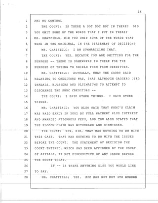 16
1 AND NO CONTROL.
2 THE COURT: IS THERE A DOT DOT DOT IN THERE? DID
3 YOU OMIT SOME OF THE WORDS THAT I PUT IN THERE?
4 MR. CHATFIELD, DID YOU OMIT SOME OF THE WORDS THAT
5 WERE IN THE ORIGINAL, IN THE STATEMENT OF DECISION?
6 MR. CHATFIELD: I AM SUMMARIZING THAT.
7 THE COURT: YES, BECAUSE YOU ARE OMITTING FOR THE
8 PURPOSE THERE IS SOMEWHERE IN THERE FOR THE
9 PURPOSE OF TRYING TO SHIELD THEM FROM CREDITORS.,
10 MR. CHATFIELD: ACTUALLY, WHAT THE COURT SAID
11 RELATING TO CREDITORS WAS, THAT ALTHOUGH GAGGERO USED
12 THREATS, BLUSTERS AND ULTIMATUMS TO ATTEMPT TO
13 DISCHARGE THE KNBC CREDITORS
14 THE COURT: I SAID OTHER THINGS. I SAID OTHER
15 THINGS.
. .
16 MR. CHATFIELD: YOU ALSO SAID THAT KNBC'S CLAIM
17 WAS PAID EARLY IN 2002 BY FULL PAYMENT PLUS INTEREST
18 AND AWARDED ATTORNEYS FEES, AND YOU ALSO STATED THAT
19 THE SLOCOM CLAIM WAS WITHDRAWN AND DISMISSED.
--- 2"0"-"' --"._- -". --- t-H"E--C(5U-R"T" :---"- -NOW-,-- S r-R";"-- -"T-R-KT---HAS"-"-N0THT"N-G --TO- -D"O- -"WITH" -- -.. ".- - ---"----"..
21 THIS CASE. THAT HAS NOTHING TO DO WITH THE ISSUES
22 BEFORE THE COURT: THE STATEMENT OF DECISION THE
23 COURT ENTERED, WHICH HAS BEEN AFFIRMED BY THE COURT
24 OF APPEALS, IS NOT DISPOSITIVE OF ANY ISSUE BEFORE
f- ----------z-5-----T-H-E-e-etJ-R-':p--T-e-BA~-.---------------------------------------------- -----
26 IF -- IS THERE ANYTHING ELSE YOU WOULD LIKE
27 TO SAY.
28 MR. CHATFIELD: YES. -KPC HAS NOT MET ITS BURDEN
T
 