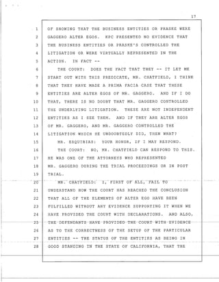 I '.
17
1 OF SHOWING THAT THE BUSINESS ENTITIES OR PRASKE WERE
2 GAGGERO ALTER EGOS. KPC PRESENTED NO EVIDENCE THAT
3 THE BUSINESS ENTITIES OR PRASKE'S CONTROLLED THE
4 LITIGATION OR WERE VIRTUALLY REPRESENTED IN THE
5 ACTION. IN FACT --
6 THE COURT: DOES THE FACT THAT THEY -- IT LET ME
7 START OUT WITH THIS PREDICATE, MR. CHATFIELD, I THINK
8 THAT THEY HAVE MADE A PRIMA FACIA CASE THAT THESE
9 ENTITIES ARE ALTER EGOS OF MR. GAGGERO. AND IF I DO
10 THAT, THERE IS NO DOUBT THAT MR. GAGGERO CONTROLLED
11 THE UNDERLYING LITIGATION. THESE ARE NOT INDEPENDENT
12 ENTITIES AS I SEE THEM. AND IF THEY ARE ALTER EGOS
13 OF MR. GAGGERO, AND MR. GAGGERO CONTROLLED THE
14 LITIGATION WHICH HE UNDOUBTEDLY DID, THEN WHAT?
15 MR. ESQUIBIAS: YOUR HONOR, IF I MAY RESPOND.
16 THE COURT: NO, MR. CHATFIELD CAN RESPOND TO THIS.
17 HE WAS ONE OF THE ATTORNEYS WHO REPRESENTED
18 MR. GAGGERO DURING THE TRIAL PROCEEDINGS OR IN POST
19 TRIAL.
i··· .- ",2-0-"'- --- --_.. - _. MR-.--- tHAT-F-f'E1~t) :-... _- I, ._. P"IR-S-t- "OF- AtL-~ ---FAIL -- To-·· .- --- .-.---. -- ..
21 UNDERSTAND HOW THE COURT HAS REACHED THE CONCLUSION
22 THAT ALL OF THE ELEMENTS OF ALTER EGO HAVE BEEN
23 FULFILLED WITHOUT ANY EVIDENCE SUPPORTING IT WHEN WE
24 HAVE PROVIDED THE COURT WITH DECLARATIONS. AND ALSO,
L. :J T-I1-E~El-E-F-~m)1tNT-S~I11tV-E-J:>-R-(J-V-I-L)'~El--T-I1-E-eOtYR-T~W-I-T-H~E-V-I-BE-Ne-E--- ~---
26 AS TO THE CORRECTNESS OF THE SETUP OF THE PARTICULAR
II
~- --
ENTITIES == TIlE STATUS OF TIlE ENTITIES AS BEING IN27
28 GOOD STANDING INTBE STATE OF CA-L:LFORNIA, THAT THE
•
 