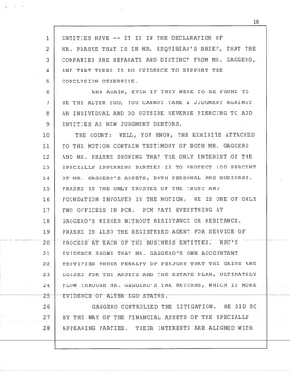 18
1 ENTITIES HAVE -~ IT IS IN THE DECLARATION OF
2 MR. PRASKE THAT IS IN MR. ESQUIBIAS'S BRIEF, THAT THE
3 COMPANIES ARE SEPARATE AND DISTINCT FROM MR. GAGGERO,
4 AND THAT THERE IS NO EVIDENCE TO SUPPORT THE
5 CONCLUSION OTHERWISE.
6 AND AGAIN,· EVEN IF THEY WERE TO BE FOUND TO
7 BE THE ALTER EGO, YOU CANNOT TAKE A JUDGMENT AGAINST
8 AN INDIVIDUAL AND DO OUTSIDE REVERSE PIERCING TO ADD
9 ENTITIES AS NEW JUDGMENT DEBTORS.
10 THE COURT: WELL, YOU KNOW, THE EXHIBITS ATTACHED
11 TO THE MOTION CONTAIN TESTIMONY OF BOTH MR. GAGGERO
12 AND MR. PRASKE SHOWING THAT THE ONLY INTEREST OF THE
13 SPECIALLY APPEARING PARTIES IS TO PROTECT 100 PERCENT
14 OF MR. GAGGERO'S ASSETS, BOTH PERSONAL AND BUSINESS.
15 PRASKE IS THE ONLY TRUSTEE OF THE TRUST AND
16 FOUNDATION INVOLVED IN THE MOTION. HE IS ONE OF ONLY
17 TWO OFFICERS IN PCM. PCM PAYS EVERYTHING AT
18 GAGGERO'S WISHES WITHOUT RESISTANCE OR HESITANCE.
19 PRASKE IS ALSO THE REGISTERED AGENT FOR SERVICE OF
21 EVIDENCE SHOWS THAT MR. GAGGERO'S OWN ACCOUNTANT
22 TESTIFIED UNDER PENALTY OF PERJURY THAT THE GAINS AND
23 LOSSES FOR THE ASSETS AND THE ESTATE PLAN, ULTIMATELY
24 FLOW THROUGHMR.GAGGERO'S TAX RETURNS, WHICH IS MORE
---·-·------L-5----E-V-I-DE-N-C-E-L,-F-~I:JT-E-R-E-GO-S-T"A"T-tJ-S--.--·-----·----·----------- --.~ -.--
26 GAGGERO CONTROLLED THE LITIGATION. HE DID SO
27 BY THE WAY OF THE FINANCIAL ASSETS OF THE SPECIALLY
28 APPEARING PARTIE£. THEIR INTERESTS AREALtGNED WITH
 