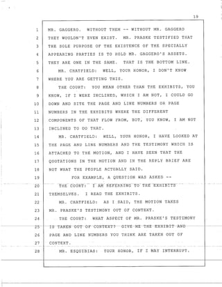 19
1 MR. GAGGERO. WITHOUT THEM -- WITHOUT MR. GAGGERO
2 THEY WOULDN'T EVEN EXIST. MR. PRASKE TESTIFIED THAT
3 THE SOLE PURPOSE OF THE EXISTENCE OF THE SPECIALLY
4 APPEARING PARTIES IS TO HOLD MR. GAGGERO'S ASSETS.
5 THEY ARE ONE IN THE SAME. THAT IS THE BOTTOM LINE.
6 MR. CHATFIELD: WELL, YOUR HONOR, I DON'T KNOW
7 WHERE YOU ARE GETTING THIS.
8 THE COURT: YOU MEAN OTHER THAN THE EXHIBITS, YOU
9 KNOW, IF I WERE INCLINED, WHICH I AM NOT, I COULD GO
10 DOWN AND SITE THE PAGE AND LINE NUMBERS OR PAGE
11 NUMBERS IN THE EXHIBITS WHERE THE DIFFERENT
12 COMPONENTS OF THAT FLOW FROM, BUT, YOU KNOW, I AM NOT
13 INCLINED TO DO THAT.
14 MR. CHATFIELD: WELL, YOUR HONOR, I HAVE LOOKED AT
15 THE PAGE AND LINE NUMBERS AND THE TESTIMONY WHICH IS
16 ATTACHED TO THE MOTION, AND I HAVE SEEN THAT THE
17 QUOTATIONS IN THE MOTION AND IN THE REPLY BRIEF ARE
18 NOT WHAT THE PEOPLE ACTUALLY SAID.
19 FOR EXAMPLE, A QUESTION WAS ASKED --
-_.. --- --
20 THE COURT:
21 THEMSELVES. I READ THE EXHIBITS.
22 MR. CHATFIELD: AS I.SAID, THE MOTION TAKES
23 MR. PRASKE'S TESTIMONY OUT OF CONTEXT.
24. THE COURT: .WHAT ASPECT OF MR. PRASKE' S TEST:r:MONY
26 PAGE AND LINE NUMBERS YOU THINK ARE TAKEN OUT OF
27 CONTEXT.
28 MR. ESQUIBIAS: YOUR HONOR, IF 1 MAY lNTERRUPT.
I
·~I-·--
 