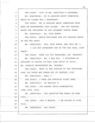 20
1 THE COURT: THIS IS MR. CHATFIELD'S ARGUMENT.
2 MR. ESQUIBIA~: HE IS ARGUING ABOUT SOMETHING
3 ABOUT MY CLIENT WHO I REPRESENT.
4 THE COURT: HE IS ARGUING ABOUT SOMETHING FROM
5 WHEN HE REPRESENTED YOUR CLIENT. ARE YOU TALKING
6 ABOUT THE TESTIMONY IN THE JUDGMENT DEBTOR EXAM?
MR. CHATFIELD: NO, YOUR HONOR.7
8 THE COURT: WHICH TESTIMONY ARE YOU TALKING ABOUT
9 IN THE URA CASE?
10 MR. CHATFIELD: YES, YOUR HONOR, AND TELL ME
11 I DID NOT REPRESENT HIM IN THE URA CASE, YOUR
12 HONOR.
13 THE COURT: WHOM DID YOU REPRESENT, MR. GAGGERO?
14 MR. CHATFIELD: NO, I WAS NOT. I WITHDREW AS
15 ATTORNEY OF RECORD IN THAT CASE PRIOR TO TRIAL.
16 MR. BOSWICK REPRESENTED MR. GAGGERO.
17 THE COURT: WHAT IS THE PORTION OF THE TESTIMONY
18 THAT YOU THINK WAS TAKEN OUT OF CONTEXT, SIR?
19 MR. CHATFIELD: WELL--
---20-- -----
21 MR. CHATFIELD: IN EXHIBIT G.
22 THE COURT: THE PRASKE CROSS-EXAMINATION
23 JUNE 13TH, 2005.
24 MR. CHATFIELD: THE QUESTION WAS ASKED ON PAGE
+-~---------L-.5---±e-eJ:I-.--------------------------~------------------------ -~--
r--
I-,-
I
26 THE COURT: JUST A MINUTE. I AM TRYING TO FIND
27 THIS.
28 MR. CEA'1'FXEtD: ALL RIGHT.
 