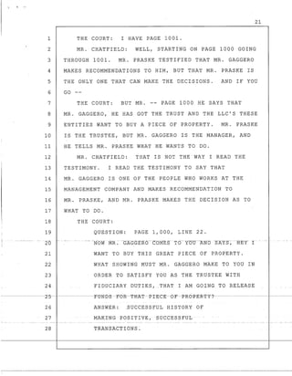 1
2
3
4
5
6
7
8
9
10
11
12
13
14
15
16
17
18
19
---., -----------_.- --
-20
21
22
23
21
THE COURT: I HAVE PAGE 1001.
MR. CHATFIELD: WELL, STARTING ON PAGE 1000 GOING
THROUGH 1001. MR. PRASKE TESTIFIED THAT MR. GAGGERO
MAKES RECOMMENDATIONS TO HIM, BUT THAT MR. PRASKE IS
THE ONLY ONE THAT CAN MAKE THE DECISIONS. AND IF YOU
GO
THE COURT: BUT MR. -- PAGE 1000 HE SAYS THAT
MR. GAGGERO, HE HAS GOT THE TRUST AND THE LLC'S THESE
ENTITIES WANT TO BUY A PIECE OF PROPERTY. MR. PRASKE
IS THE TRUSTEE, BUT MR. GAGGERO IS THE MANAGER, AND
HE TELLS MR. PRASKE WHAT HE WANTS TO DO.
MR. CHATFIELD: THAT IS NOT THE WAY I READ THE
TESTIMONY. I READ THE TESTIMONY TO SAY THAT
MR. GAGGERO IS ONE OF THE PEOPLE WHO WORKS AT THE
MANAGEMENT COMPANY AND MAKES RECOMMENDATION TO
MR. PRASKE, AND MR. PRASKE MAKES THE DECISION AS TO
WHAT TO DO.
THE COURT:
QUESTION: PAGE 1,000, LINE 22.
WANT TO BUY THIS GREAT PIECE OF PROPERTY.
WHAT SHOWING MUST MR. GAGGERO MAKE TO YOU IN
ORDER TO SATISFY YOU AS THE TRUSTEE WITH
24 FIDUCIARY DUTIES,_THAT I AM GOING TO RELEASE
--------L-5---------FtJND3---FCYR-TJi-AT-P-rE-e-E--(')-F-]:l-R-(')-]:l-E-:R.-T-Y-?---------------------
26 ANSWER: .SUCCESSFUL HISTORY OF
27 MAKrNG POSITIVE, SUCCESSFUL
28 TRANSACTIONS -.
._ - - - - - - - - - - - - - - -
 