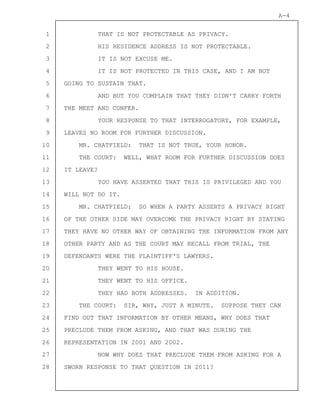 1
2
3
4
5
6
7
8
9
10
11
12
13
14
15
16
17
18
19
20
21
22
23
24
25
26
27
28
A-4
THAT IS NOT PROTECTABLE AS PRIVACY.
HIS RESIDENCE ADDRESS IS NOT PROTECTABLE.
IT IS NOT EXCUSE ME.
IT IS NOT PROTECTED IN THIS CASE, AND I AM NOT
GOING TO SUSTAIN THAT.
AND BUT YOU COMPLAIN THAT THEY DIDN'T CARRY FORTH
THE MEET AND CONFER.
YOUR RESPONSE TO THAT INTERROGATORY, FOR EXAMPLE,
LEAVES NO ROOM FOR FURTHER DISCUSSION.
MR. CHATFIELD: THAT IS NOT TRUE, YOUR HONOR.
THE COURT: WELL, WHAT ROOM FOR FURTHER DISCUSSION DOES
IT LEAVE?
YOU HAVE ASSERTED THAT THIS IS PRIVILEGED AND YOU
WILL NOT DO IT.
MR. CHATFIELD: SO WHEN A PARTY ASSERTS A PRIVACY RIGHT
OF THE OTHER SIDE MAY OVERCOME THE PRIVACY RIGHT BY STATING
THEY HAVE NO OTHER WAY OF OBTAINING THE INFORMATION FROM ANY
OTHER PARTY AND AS THE COURT MAY RECALL FROM TRIAL, THE
DEFENDANTS WERE THE PLAINTIFF'S LAWYERS.
THEY WENT TO HIS HOUSE.
THEY WENT TO HIS OFFICE.
THEY HAD BOTH ADDRESSES. IN ADDITION.
THE COURT: SIR, WHY, JUST A MINUTE. SUPPOSE THEY CAN
FIND OUT THAT INFORMATION BY OTHER MEANS, WHY DOES THAT
PRECLUDE THEM FROM ASKING, AND THAT WAS DURING THE
REPRESENTATION IN 2001 AND 2002.
NOW WHY DOES THAT PRECLUDE THEM FROM ASKING FOR A
SWORN RESPONSE TO THAT QUESTION IN 2011?
 