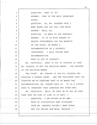 1
2
3
4
5
6
7
8
9
10
11
12
13
14
15
16
17
18
19
I1-- .._- -- _.. __. ---
20
21
22
,
QUESTION: THAT IS IT?
ANSWER: THAT IS THE MOST IMPORTANT
THING.
QUESTION: SO, MR. GAGGERO SAYS I
WANT MONEY AND YOU SAY, HOW MUCH?
ANSWER: WELL, NO.
QUESTION: SO WHAT IS THE PROCESS?
ANSWER: IF IT IS WITH REGARD TO
MAKING INVESTMENTS FOR THE BENEFIT
OF THE TRUST,HE MAKES A
RECOMMENDATION ON A PROPERTY
INVESTMENT. I WILL FOLLOW THAT
RECOMMENDATION.
WHAT IS OUT OF CONTEXT?
MR. CHATFIELD: WHAT IS OUT OF CONTEXT IS THAT
MR. GAGGERO IS NOT THE DECISION MAKER. THE TRUSTEE
IS THE DECISION MAKER.
THE COURT: MR. PRASKE IS FOR ALL INTENTS AND
PURPOSES A RUBBER STAMP. AND THE TESTIMONY THAT YOU
-t:fIRECTE-b---ME---TTs-eONF-IRMS TR-AT-IF- HE--MAKES- -THE----
RECOMMENDATION, MR. PRASKE DOES IT. IT IS A LITTLE
HARD TO INTERPRET THAT LANGUAGE ANY OTHER WAY.
1 2 3 MR. CHATFIELD: WELL, HE GOES ON TO SAY ON THAT
I
I 24 PAGE; 'fEAT ONLINE 14 LINE 15 IT SAYS --I - -- - - - - - - -
22
-j------------2-5-~-_---~~tJ-E-s-'I'-I-eN-:--I-:kM-T-RY-I-NG--IN-M-Y-eW-N---------------1---------
26 MIND TO DISTINGUISH THAT DIFFERENT
27 FROM MR.GAGGERO SAYING I WANT MONEY
1--
! 28 AND YOU SAYING HOW MUCH,BECAUSE --
r------~-------------------------
 