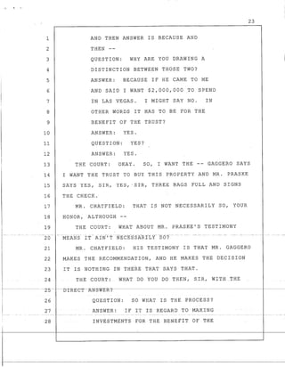 1
2
3
4
5
6
7
8
9
10
11
12
13
14
15
16
17
18
19
._- -- -- - - ---.
20
21
22
23
24
23
AND THEN ANSWER IS BECAUSE AND
THEN --
QUESTION: WHY ARE YOU DRAWING A
DISTINCTION BETWEEN THOSE TWO?
ANSWER: BECAUSE IF HE CAME TO ME
AND SAID I WANT $2,000,000 TO SPEND
IN LAS VEGAS. I MIGHT SAY NO. IN
OTHER WORDS IT HAS TO BE FOR THE
BENEFIT OF THE TRUST?
ANSWER: YES.
QUESTION: YES?
ANSWER: YES.
THE COURT: OKAY. SO, I WANT THE -- GAGGERO SAYS
I WANT THE TRUST TO BUY THIS PROPERTY AND MR. PRASKE
SAYS YES, SIR, YES,' SIR, THREE BAGS FULL AND SIGNS
THE CHECK.
MR. CHATFIELD: THAT IS NOT NECESSARILY SO, YOUR
HONOR, ALTHOUGH --
THE COURT: WHAT ABOUT MR. PRASKE'S TESTIMONY
MR. CHATFIELD: HIS TESTIMONY IS THAT MR. GAGGERO
MAKES THE RECOMMENDATION, AND HE MAKES THE DECISION
IT IS NOTHING IN THERE THAT SAYS THAT.
THE COURT: WHAT DO YOU DO THEN, SIR, WITH_THE
r-----------Z5- --nTRKC~-WSWER?'------------------------------------------------
i 26 QUESTION: SO WHAT IS THE PROCESS?
i 27 ANSWER: IF IT IS REGARD TO MAKING
28 INVtSTMtNTS FOR TH~ BENEfIT OF THE
 