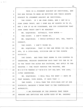 25
1 THIS IS A JUDGMENT AGAINST AN INDIVIDUAL, AND
2 YOU ARE TRYING ~O MAKE AN ENTITIES AND THEIR ASSETS
3 SUBJECT TO JUDGMENT AGAINST AN INDIVIDUAL.
4 THE COURT: IF I AM JOHN JONES, AND I SET UP A
5 JOHN JONES TRUST, AND I DUMP ALL MY ASSETS IN TO IT,
6 AND I RUN IT AS MY PIGGYBANK, ARE YOU SUGGESTING THAT
7 JOHN JONES TRUST CAN'T BE REACHED?
8 MR. ESQUIBIAS: ACTUALLY, YOUR HONOR --
9 THE COURT: I DON'T THINK SO.
10 MR. ESQUIBIAS: I WOULD ACTUALLY SAY, YES, THAT'S
11 CORRECT.
12 THE COURT: I DON'T THINK SO.
13 MR. ESQUIBIAS: THAT IS THE LAW UNDER 141 CAL APP.
14 4TH, 25 A 2006-CASE, DIVISION ONE OF THE FOURTH
15 DISTRICT.
16 THE COURT: AND THEN THAT SEEMS TO RUN COUNTER TO
17 GREENSPAN, BECAUSE GREENSPAN SAYS THAT YOU CAN GO IN
18 TO THE TRUST THE ALTER EGO DOCTRINE, MAY APPLY TO THE
19 TRUSTEE -- THE TRUST THROUGH THE TRUSTEE, AND
20
21 CITES GREENSPAN.
22 MR. ESQUIBIAS: I WILL TELL YOU WHAT -- SAYS IN
23 THAT REGARD, YOUR HONOR, IT SAYS THAT --
.24 THE COURT: .1 WILL TAKE THE 2010-CASE.OU'l' Of OUR
26 AUTHORITY.
27 I AM PERSUADED BY THE SHOWING THAT THESE
28 PERSONS AND ENTITIES ARE AtTER :EGOS OF MR. GAGGER.O
 