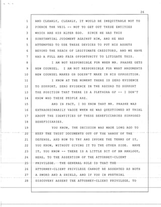 26
1 AND CLEARLY, CLEARLY, IT WOULD BE INEQUITABLE NOT TO
2 PIERCE THE VEIL -- NOT TO GET OUT THESE ENTITIES
3 WHICH ARE HIS ALTER EGO. SINCE HE HAS THIS
4 SUBSTANTIAL JUDGMENT AGAINST HIM, AND HE HAS
5 ATTEMPTED TO USE THESE DEVICES TO PUT HIS ASSETS
6 BEYOND THE REACH OF LEGITIMATE CREDITORS, AND WE HAVE
7 HAD A FULL AND FAIR OPPORTUNITY TO LITIGATE THIS.
8 I AM NOT RESPONSIBLE FOR WHEN MR. PRASKE GETS
9 NEW COUNSEL. I AM NOT RESPONSIBLE FOR WHAT ARGUMENTS
10 NEW COUNSEL MAKES OR DOESN'T MAKE IN HIS OPPOSITION.
11 I KNOW AT THE MOMENT THERE IS ZERO EVIDENCE
12 TO SUPPORT, ZERO EVIDENCE IN THE RECORD TO SUPPORT
13 THE POSITION THAT THERE IS A PLETHORA OF -- I DON'T
14 KNOW WHO THESE PEOPLE ARE.
15 AND IN FACT, I DO KNOW THAT MR. PRASKE WAS
16 EXTRAORDINARILY VAGUE WHEN HE WAS QUESTIONED AT TRIAL
17 ABOUT THE IDENTITIES OF THESE BENEFICIARIES SUPPOSED
18 BENEFICIARIES.
19 YOU KNOW, THE DECISION WAS MADE LONG AGO TO
r--- ---- -- - - - - - 10-- --- -KEEp-THE-Tl~.-oST---DOCURENTS-(jU-T - OT -TRg-HANDS--OFTBE-- - -
21 DEFENSE, AND NOW TO TRY AND INVOKE THE TERMS OF IT,
22 YOU KNOW, WITHOUT GIVING IT TO THE OTHER SIDE. HAVE
23 IT, YOU KNOW -- THERE IS A LITTLE BIT OF AN ANALOGY,
i
24 BERE, TO THE ASSERTION OF THE ATTORNEY-CLIENT
I
~.- ~------2-5- --P-R-I-V-I-I:JE-@-E-~---T-HE-G-E-N-E-RA-I:JRtJ-I:JE--I-S--T-H-AT~T-H-E'------------~--- -----
I
r
26 ATTORNEY-CLIENT PRIVILEGE CANNOT BE ASSERTED AS BOTH
27 A SWORD AND ASHIELD,AND IF YOU IN PRETRIAL
28 DISCOVERY ASSERT THE ATTORNEY-CLIENT PRIVILEGE , TO
 