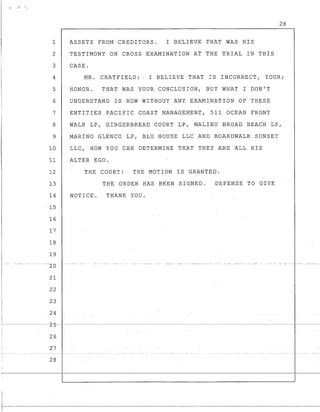 · ~ ? l
28
1 ASSETS FROM CREDITORS. I BELIEVE THAT WAS HIS
2 TESTIMONY ON CROSS EXAMINATION AT THE TRIAL IN THIS
3 CASE.
4 MR. CHATFIELD: I BELIEVE THAT IS INCORRECT, YOUR;
5 HONOR. THAT WAS YOUR CONCLUSION, BUT WHAT I DON'T
6 UNDERSTAND IS HOW WITHOUT ANY EXAMINATION OF THESE
7 ENTITIES PACIFIC COAST MANAGEMENT, 511 OCEAN FRONT
8 WALK LP, GINGERBREAD COURT LP, MALIBU BROAD BEACH LP,
9 MARINO GLENCO LP, BLU HOUSE LLC AND BOARDWALK SUNSET
10 LLC, HOW YOU CAN DETERMINE THAT THEY ARE ALL HIS
11 ALTER EGO.
12 THE COURT: THE MOTION IS GRANTED.
13 THE ORDER HAS BEEN SIGNED. DEFENSE TO GIVE
14 NOTICE. THANK YOU.
15
16
17
18
19
----2d
21
22
23
24
~--~~--~----z-5-:~~--~--------~----------~~-----~-----------------------1------
26
27
28
I
-r---
 