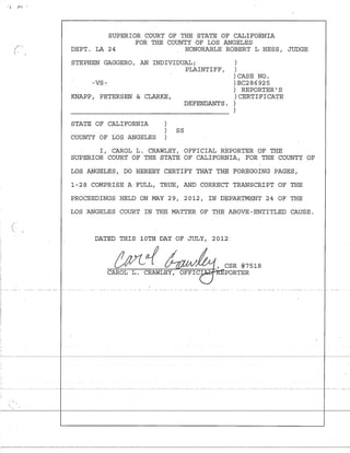 <') J-I!'~' ,.
f-
I, -
- :- - - - - - - - - -
SUPERIOR COURT OF THE STATE OF CALIFORNIA
FOR THE COUNTY OF LOS ANGELES
DEPT. LA 24 HONORABLE ROBERT L HESS r JUDGE
STEPHEN GAGGERO r AN INDIVIDUAL;
PLAINTIFF r
-VS-:
KNAPP r PETERSEN & CLARKE r
DEFENDANTS.
STATE OF CALIFORNIA
SS
COUNTY OF LOS ANGELES
)
)
) CASE NO.
)BC286925
) REPORTER'S
) CERTIFICATE
)
)
Ir CAROL L. CRAWLEY r OFFICIAL REPORTER OF THE
SUPERIOR COURT OF THE STATE OF CALIFORNIA r FOR THE COUNTY OF
LOS ANGELES r DO HEREBY CERTIFY THAT THE FOREGOING PAGES r
1-28 COMPRISE A FULL r TRUEr AND CORRECT TRANSCRIPT OF THE
PROCEEDINGS HELD ON MAY 29 r 2012 r IN DEPARTMENT 24 OF THE
LOS "ANGELES COURT IN THE MATTER OF THE ABOVE-ENTITLED CAUSE.
DATED THIS 10TH DAY OF JULY r 2012
-=:-=-::t=-=-tvt--=----:::1==-===-=~""===_::=_=_:::_I_..:r........CSR #7518
CAROL PORTER
 