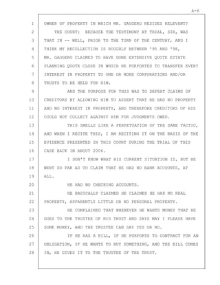 1
2
3
4
5
6
7
8
9
10
11
12
13
14
15
16
17
18
19
20
21
22
23
24
25
26
27
28
A-6
OWNER OF PROPERTY IN WHICH MR. GAGGERO RESIDES RELEVANT?
THE COURT: BECAUSE THE TESTIMONY AT TRIAL, SIR, WAS
THAT IN -- WELL, PRIOR TO THE TURN OF THE CENTURY, AND I
THINK MY RECOLLECTION IS ROUGHLY BETWEEN '95 AND '98,
MR. GAGGERO CLAIMED TO HAVE DONE EXTENSIVE QUOTE ESTATE
PLANNING QUOTE CLOSE IN WHICH HE PURPORTED TO TRANSFER EVERY
INTEREST IN PROPERTY TO ONE OR MORE CORPORATIONS AND/OR
TRUSTS TO BE HELD FOR HIM.
AND THE PURPOSE FOR THIS WAS TO DEFEAT CLAIMS OF
CREDITORS BY ALLOWING HIM TO ASSERT THAT HE HAD NO PROPERTY
AND NO INTEREST IN PROPERTY, AND THEREFORE CREDITORS OF HIS
COULD NOT COLLECT AGAINST HIM FOR JUDGMENTS OWED.
THIS SMELLS LIKE A PERPETUATION OF THE SAME TACTIC,
AND WHEN I RECITE THIS, I AM RECITING IT ON THE BASIS OF THE
EVIDENCE PRESENTED IN THIS COURT DURING THE TRIAL OF THIS
CASE BACK IN ABOUT 2006.
I DON'T KNOW WHAT HIS CURRENT SITUATION IS, BUT HE
WENT SO FAR AS TO CLAIM THAT HE HAD NO BANK ACCOUNTS, AT
ALL.
HE HAD NO CHECKING ACCOUNTS.
HE BASICALLY CLAIMED HE CLAIMED HE HAD NO REAL
PROPERTY, APPARENTLY LITTLE OR NO PERSONAL PROPERTY.
HE COMPLAINED THAT WHENEVER HE WANTS MONEY THAT HE
GOES TO THE TRUSTEE OF HIS TRUST AND SAYS MAY I PLEASE HAVE
SOME MONEY, AND THE TRUSTEE CAN SAY YES OR NO.
IF HE HAS A BILL, IF HE PURPORTS TO CONTRACT FOR AN
OBLIGATION, IF HE WANTS TO BUY SOMETHING, AND THE BILL COMES
IN, HE GIVES IT TO THE TRUSTEE OF THE TRUST.
 