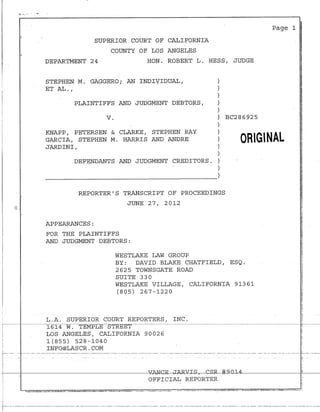 l'i ..... ,-·-- . -o
I
I
SUPERIOR COURT OF CALIFORNIA
COUNTY OF LOS ANGELES
DEPARTMENT 24 HON. ROBERT L. HESS, JUDGE
STEPHEN M. GAGGERO; AN INDIVIDUAL,
ET AL. I
PLAINTIFFS AND JUDGMENT DEBTORS,
)
)
)
)
)
v. ) BC286925
)
KNAPP, PETERSEN & CLARKE, STEPHEN RAY
GARCIA, STEPHEN M. HARRIS AND ANDRE
JARDINI,
DEFENDANTS AND JUDGMENT CREDITORS.
)
)
)
)
)
)
----~----------------~)
REPORTER'S TRANSCRIPT OF PROCEEDINGS
JUNE 27, 20l2
APPEARANCES:
FOR THE PLAINTIFFS
AND JUDGMENT DEBTORS:
WESTLAKE LAW GROUP
ORIGINAL
BY: DAVID BLAKE CHATFIELD, ESQ.
2625 TOWNSGATE ROAD
SUITE 330
WESTLAKE VILLAGE, CALIFORNIA 9l36l
(805) 267-l220
L.A. SUPERIOR COURT REPORTERS, INC.
l6l4 W. TEMPLE STREET ~--~-~-~--~~~~~--
LOS ANGELES, CALIFORNIA 90026
l(855) 528-l040
INFO@LASCR.COM
f-·· --· -- ----· -·-----·----- --------- ------------------·-·-- --------- ------- -- ------ ---- ----- ---- ---- --- --- - --- -- --- ------- -------· --- ---
!
!-
i
r1 -~i--------------------4fc..~AN°-CE-JAR.cJ!--I~~a~n~1~~,__________-J~~-~
I : OFFICIAL REPORTER
:
'
-!--------------·-------·----------------· ---------------------------------------- --------------------·-·------·---- -·----- ----------------------------
 