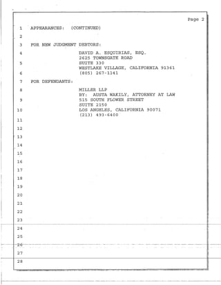 1
2
3
4
5
6
APPEARANCES: (CONTINUED)
FOR NEW JUDGMENT DEBTORS:
DAVID A. ESQUIBIAS, ESQ.
2625 TOWNSGATE ROAD
SUITE 330
WESTLAKE VILLAGE, CALIFORNIA 91361
(805) 267-1141
7 FOR DEFENDANTS:
8 MILLER LLP
9
10
11
12.
. 13
14
15
16
17
18
19
20
21
22
23
BY: AUSTA WAKILY, ATTORNEY AT LAW
515 SOUTH FLOWER STREET
SUITE 2150
LOS ANGELE$, CALIFORNIA 90071
(213) 493-6400
Page 2
~
24
- - - - - · - - - - - - - - - - - - - - - - - ! ¥ -
~
~,
~
25
·<
,--- --·---z-6----------·-------------- -·-----------·----·-···--·--·-·---- --------·-- --- ·- -· ---- - - --~- --- ··----- ·~·--·-- --- --· - · · - - - ---- ~· -------
B
I
I
I
27
~ -
·r---------------·----·------------··-----·--------------------· ·----------- ----- -- - --·--·- ---·-- ----------·-·-- -·- ·----·-- --·--· -----------·-------
 