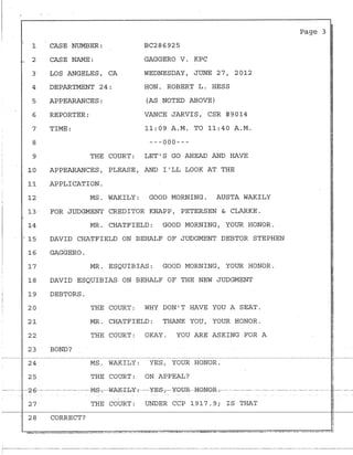 :
1
. 2
3·
4
5
6
7
8
9
10
11
12
13·
.
14
15
16
17'
I
;
18
I 19
i;-
;.
20j
I
21
22
23
24
25
CASE NUMBER: BC286925
CASE NAME: G.A.GGERO V. KPC
LOS ANGELES, CA
DEPARTMENT 24:
WEDNESDAY, JUNE 27, 2012
HON. ROBERT L. HESS
APPEARANCES: (AS NOTED ABOVE)
REPORTER: VANCE JARVIS, CSR #9014
TIME: 11:09 A.M. TO 11:40 A.M.
---000---
THE COURT: LET'S GO AHEAD AND HAVE
APPEARANCES, PLEASE, AND I'LL LOOK AT THE
APPLICATION.
MS. WAKILY: GOOD MORNING. AUSTA WAKILY
FOR JUDGMENT CREDITOR KNAPP, PETERSEN & CLARKE .
MR. CHATFIELD: GOOD MORNING, YOUR HONOR.
DAVID CHATFIELD ON BEHALF OF JUDGMENT DEBTOR STEPHEN
GAGGERO.
MR. ESQUIBIAS: GOOD MORNING, YOUR HONOR.
DAVID ESQUIBIAS ON BEHALF OF THE NEW JUDGMENT
DEBTORS.
BOND?
THE COURT: WHY DON'T HAVE YOU A SEAT.
MR. CHATFIELD: THANK YOU, YOUR HONOR.
THE COURT: OKAY. YOU ARE ASKING FOR A
MS. WAKILY: YES, YOUR HONOR.
THE COURT: ON APPEAL?
i
Page 3
--·-·----2·6- -· --··-- ---·--·M-S-;----WAK-'Ib-Y-:--YE-81 - ¥GTJR- -HGNQR .- -· -· --·- - -- ·- ---·.- ·--- - - - - - - - - -. --
27 THE COURT: UNDER CCP 1917.9; IS THAT
28 CORRECT?
.,----------·- ----------- ·------------------------------- ------------- ---------------- ------------ ----·-----------·--------·------ ------ ------- ---------------
1
 