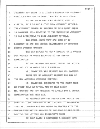 -.
1
2
3
4
5
6
7
8
9
10
11
12
13
14
JUDGMENT BUT THERE IS A DISPUTE BETWEEN THE JUDGMENT
CREDITORS AND THE JUDGMENT DEBTORS ON THAT ISSUE.
SO THE FIRST BASIS WE BELIEVE, JUST TO
CLARIFY, THIS IS NOT A COST ONLY JUDGMENT ANYMORE.
THE JUDGMENT DEBTOR IS RELYING ON THIS COURT ORDER
IN NOVEMBER 2010 RELATING TO THE UNDERLYING JUDGMENT
IS NOT APPLICABLE TO POST JUDGMENT APPEALS.
THE OTHER ISSUE THAT HAS COME UP IS
RECENTLY WE HAD THE DEBTOR EXAMINATION OF JUDGMENT
DEBTOR STEPHEN GAGGERO.
THE DAY BEFORE WE HAD A HEARING ON A MOTION
FOR PROTECTIVE ORDER RELATING TO THE DEBTOR
EXAMINATION.
AT THE HEARING THE COURT DENIED THE MOTION
- 15 FOR PROTECTIVE ORDER IN ITS ENTIRETY.
16
17
18
19
20
21
22
23
24
25
MR. CHATFIELD WAS PRESENT FOR MR. GAGGERO.
THERE WAS NO ATTORNEY PRESENT FOR ANY OF
THE NEW ALTEREGO JUDGMENT DEBTORS.
MR. CHATFIELD INDICATED TO THE COURT THAT
HE WOULD FILE AN APPEAL AND ON THAT BASIS
MR. GAGGERO WAS NOT REQUIRED TO APPEAR FOR A DEBTOR
EXAMINATION THE NEXT DAY.
WE APPEARED FOR THE DEBTOR EXAMINATION THE
NEXT DAY. MR. GAGGERO -- MR. CHATFIELD INFORMED ME
THAT MR. GAGGERO WAS NOT GOING TO PROCEED WITH THE
27 DENYING THE MOTIONS FOR PROTECTIVE ORDER.
28 ON THAT BASIS I REQUESTED A HEARING WITH
Page 5
1--------------------------------------··---------·- ----·----------------·-·-- -------- ------------------ ----------------- ·----·----------------·----
 