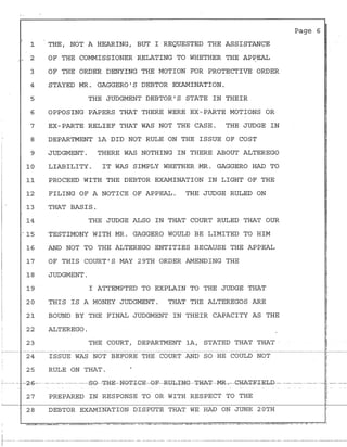 ..
1
. 2
3
4
5
6
7
8
i
I
9'
I
10
11
12
13
14
. 15
16
17
18
19
20
21
22
23
24
25
-- ·-~ -- --2-6-·
27
' 28
I
THE, NOT A HEARING, BUT I REQUESTED THE ASSISTANCE
OF THE COMMISSIONER RELATING TO WHETHER THE APPEAL
OF THE ORDER DENYING THE MOTION FOR PROTECTIVE ORDER
STAYED MR. GAGGERO'S DEBTOR EXAMINATION.
THE ~UDGMENT DEBTOR'S STATE IN THEIR
OPPOSING PAPERS THAT THERE WERE EX-PARTE MOTIONS OR
EX-PARTE RELIEF THAT WAS NOT THE CASE. THE JUDGE IN
DEPARTMENT lA DID NOT RULE ON THE ISSUE OF COST
JUDGMENT. THERE WAS NOTHING IN THERE ABOUT ALTEREGO
LIABILITY. IT WAS SIMPLY WHETHER MR. GAGGERO HAD TO
PROCEED WITH THE DEBTOR EXAMINATION IN LIGHT OF THE
FILING OF A NOTICE OF APPEAL. THE JUDGE RULED ON
THAT BASIS.
THE JUDGE ALSO IN THAT COURT RULED THAT OUR
TESTIMONY WITH MR. GAGGERO WOULD BE LIMITED TO HIM
AND NOT TO THE ALTEREGO ENTITIES BECAUSE THE APPEAL
OF THIS COURT'S MAY 29TH ORDER AMENDING THE
JUDGMENT.
I ATTEMPTED TO EXPLAIN TO THE JUDGE THAT
THIS IS A MONEY JUDGMENT. THAT THE ALTEREGOS ARE
BOUND BY THE FINAL JUDGMENT IN THEIR CAPACITY AS THE
ALTEREGO.
THE COURT, DEPARTMENT lA, STATED THAT THAT ·
ISSUE WAS NOT BEFORE THE COURT AND SO HE COULD NOT
RULE ON THAT.
Page 6
.·
-- --- ----- ---------------SG- -~H-E-NG-±-I-GE---G-F---R1Jb-ING--±I=IA+---MR- .---CRA~RIELD-~- ---------- -- -- --- -- ~ -- -----
PREPARED IN RESPONSE TO OR WITH RESPECT TO THE
DEBTOR EXAMINATION DISPUTE THAT WE HAD ON JUNE 20TH
~ -
'~
~
r.------- ---- ----- ---·-------·-·-----------------·-------------·- -- --·--·-----· ------ -----·.-.---·---------------------------------·-- ---·-- ----------- -----------
 