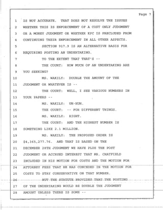 1
t~:
2
3
4
5
6
7
8
9
10
11
12
13
14
15
16
17
18
19
20
21
22
23
IS NOT ACCURATE. THAT DOES NOT RESOLVE THE ISSUES
WHETHER THIS IS ENFORCEMENT OF A COST ONLY JUDGMENT
OR A MONEY JUDGMENT OR WHETHER KPC IS PRECLUDED FROM
CONTINUING THEIR ENFORCEMENT IN ALL OTHER ASPECTS.
SECTION 917.9 IS AN ALTERNATIVE BASIS FOR
REQUIRING POSTING AN UNDERTAKING.
TO THE EXTENT THAT THAT'S --
THE COURT: HOW MUCH OF AN UNDERTAKING ARE
YOU SEEKING?
MS. WAKILY: DOUBLE THE AMOUNT OF THE
JUDGMENT OR WHATEVER IS --
THE COURT: WELL, I SEE VARIOUS NUMBERS IN
YOUR PAPERS --
MS. WAKILY: UH-HUH.
THE COURT: -- FOR DIFFERENT THINGS.
MS. WAKILY: RIGHT.
THE COURT: AND THE HIGHEST NUMBER IS
SOMETHING LIKE 2.1 MILLION.
MS. WAKILY: THE PROPOSED ORDER IS
$4,365,277.76. AND THAT IS BASED ON THE
DECEMBER 28TH JUDGMENT WE HAVE PLUS THE POST
JUDGMENT OR ACCRUED INTEREST THAT MR. CHATFIELD
INCL-UDED IN HIS MOTION FOR COSTS AND THE MOTION FOR -
Page 7
"
~-~-~~~~~~~~~~~~~~~~~~--~~~--~~~~~~~-~~~~-·!'~~
24 ATTORNEY FEES THAT HE HAS CONCEDED IN THE MOTION FOR
25 COSTS TO STAY CONSERVATIVE ON THAT NUMBER.
27 OF THE UNDERTAKING WOULD BE DOUBLE THE JUDGMENT
28 AMOUNT UNLESS THERE IS SOME --
IT--· ---- ---- ---·-- ------------------------------·--·------·----------·-·-----·---------- -------------- ----------··------·-------------------------------
 
