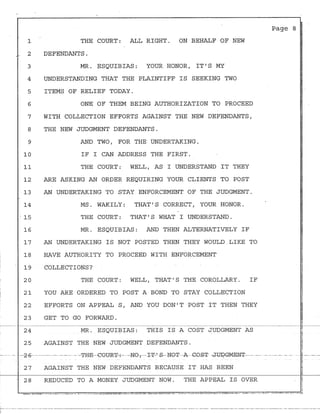 .
1
, 2
3
4
5
6
7
8
9
10
11
12
13
14
15
16
17
18
19
20
21
22
23
THE COURT: ALL RIGHT. ON BEHALF OF NEW
DEFENDANTS.
MR. ESQUIBIAS: YOUR HONOR, IT 1
S MY
UNDERSTANDING THAT THE PLAINTIFF IS SEEKING TWO
ITEMS OF RELIEF TODAY.
ONE OF THEM BEING AUTHORIZATION TO PROCEED
WITH COLLECTION EFFORTS AGAINST THE NEW DEFENDANTS,
THE NEW JUDGMENT DEFENDANTS.
AND TWO, FOR THE UNDERTAKING.
IF I CAN ADDRESS THE FIRST.
THE COURT: WELL, AS I UNDERSTAND IT THEY
ARE ASKING AN ORDER REQUIRING YOUR CLIENTS TO POST
AN UNDERTAKING TO STAY ENFORCEMENT OF THE JUDGMENT.
MS. WAKILY: THAT 1
S CORRECT, YOUR HONOR.
THE COURT: THAT 1
S WHAT I UNDERSTAND.
MR. ESQUIBIAS: AND THEN ALTERNATIVELY IF
AN UNDERTAKING IS NOT POSTED THEN THEY WOULD LIKE TO
HAVE AUTHORITY TO PROCEED WITH ENFORCEMENT
COLLECTIONS?
THE COURT: WELL, THAT 1
S THE COROLLARY. IF
YOU ARE ORDERED TO POST A BOND TO STAY COLLECTION
EFFORTS ON APPEAL S, AND YOU DON 1
T POST IT THEN THEY
GET TO GO FORWARD.
Page 8 I·.
II
I
II
II
i
I
I
I
II
I~
~
~q,
~
If
?.
~
i
~~
~
~
II
24
·r-~~--~~~~~-·~~~~~~~~~~~~~~--~~~~~~--~~~~I~
MR. ESQUIBIAS: THIS IS A COST JUDGMENT AS
~,,
~
fi25 AGAINST THE NEW JUDGMENT DEFENDANTS.
}
-····· - ·--2-fr······--···--·-- -·--·· --THK-·GGURT-:-·-NOT--I~-1
·£-NGT·A-GOST .J.~GMEN'I'---· - .. ·-- - -· - ·i-·-··-
~
27 AGAINST THE NEW DEFENDANTS BECAUSE IT HAS BEEN 3fl
"
28 REDUCED TO A MONEY JUDGMENT NOW. THE APPEAL IS OVER
'i
L....,-,=~:..:;:.1,_..,.,. .,-,.._.~=-,·"....,.-·i",,,.-:.... =-~·.:::..=....-.,-...=··"'·-,,··-"""=··~·,--::-,...,-,_•.-=···..=:--·~"=-·=,_,-.,,=~~=·,~=>.>...a'=·:~=··,;:s:.=.,=·...,_=•... =~•=.•~··=:;o..:,=~-=-~=;.>r~=·=•-=.,.~·~=~~=·~=.·=......_·::c.=·~=·"·:::::;•·.=~--~=;.,,--'=·.-=~=,........=..::...."',-.=•~•=~~=~~~=·-._.=.,.,,,···.=.-....,_,;:77,..;:;;:.,..,,_~"7";·,,~="·..,;.=•.,...~::-.=··~....,=--=-'"'.:--::'.":...=,,.,.-~--~.J
,-- ----------- - - -- -------------------- -------------------- -------------------------- ---- - · - - - - ---------------------- - ------ ----- ---- -
 