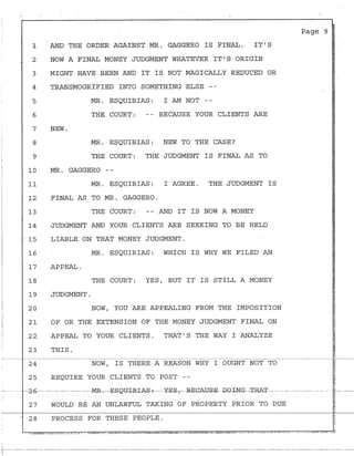 '
!
1
-· 2
3
4
5
6
7
8
9
10
11
12
13
-·
14
15
16
17
18
19
20
'
21
22
'
I
23
24
25
-··- -- _,,_.. ___2-6----
27
28
AND THE ORDER AGAINST MR. GAGGERO IS FINAL. IT'S
NOW A FINAL MONEY JUDGMENT WHATEVER IT'S ORIGIN
MIGHT HAVE BEEN AND IT IS NOT MAGICALLY REDUCED OR
TRANSMOGRIFIED INTO SOMETHING ELSE --
MR. ESQUIBIAS: I AM NOT --
THE COURT: -- BECAUSE YOUR CLIENTS ARE
NEW.
MR. ESQUIBIAS: NEW TO THE CASE?
THE COURT: THE JUDGMENT IS FINAL AS TO
MR. GAGGERO --
MR. ESQUIBIAS: I AGREE. THE JUDGMENT IS
FINAL AS TO MR. GAGGERO.
THE COURT: -- AND IT IS NOW A MONEY
JUDGMENT AND YOUR CLIENTS ARE SEEKING TO BE HELD
LIABLE ON THAT MONEY JUDGMENT.
MR. ESQUIBIAS: WHICH IS WHY WE FILED AN
APPEAL.
THE COURT: YES, BUT IT IS STILL A MONEY
JDDGMENT.
NOW, YOU ARE APPEALING FROM THE IMPOSITION
OF OR THE EXTENSION OF THE MONEY JUDGMENT FINAL ON
APPEAL TO YOUR CLIENTS. THAT'S THE WAY I ANALYZE
THIS.
NOW, IS THERE A REASON WHY I OUGHT NOT TO
REQUIRE YOUR CLIENTS TO POST --
Page 9 J
I
---- ---- - -----MR-,--E£QY-±-R±J;S-i------¥-E$,- RE-CAUS-E- -DOI-NG----'I'RA-'I' - -- - -- --------- - - - --l- ---
!
~
r
WOULD BE AN UNLAWFUL TAKING OF PROPERTY PRIOR TO DUE
"
PROCESS FOR THESE PEOPLE.
t-·------·------··-----------------------------------------------·-··---------------------·---------··-··----------··----·---·--------------------
 