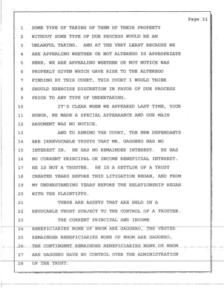 1
2
3
4
5
6
7
8
9
10
11
12
13
,
14
SOME TYPE OF TAKING OF THEM OF THEIR ~ROPERTY
WITHOUT SOME TYPE OF DUE PROCESS WOULD BE AN
UNLAWFUL TAKING. AND AT THE VERY LEAST BECAUSE WE
ARE APPEALING WHETHER OR NOT ALTEREGO IS APPROPRIATE
HERE, WE ARE APPEALING WHETHER OR NOT NOTICE WAS
PROPERLY GIVEN WHICH GAVE RISE TO THE ALTEREGO
FINDING BY THIS COURT, THIS COURT-I WOULD THINK
SHOULD EXERCISE DISCRETION IN FAVOR OF DUE PROCESS
PRIOR TO ANY TYPE OF UNDERTAKING.
IT'S CLEAR WHEN WE APPEARED LAST TIME, YOUR
HONOR, WE MADE A SPECIAL APPEARANCE AND OUR MAIN
ARGUMENT WAS NO NOTICE.
AND TO REMIND THE COURT, THE NEW DEFENDANTS
ARE IRREVOCABLE TRUSTS THAT MR. GAGGERO HAS NO
. 15 INTEREST IN. HE HAS NO REMAINDER INTEREST. HE HAS
16
17
18
19
20
21
NO CURRENT PRINCIPAL OR INCOME BENEFICIAL INTEREST.
HE IS NOT A TRUSTEE. HE IS A SETTLOR OF A TRUST
CREATED YEARS BEFORE THIS LITIGATION BEGAN, AND FROM
MY UNDERSTANDING YEARS BEFORE THE RELATIONSHIP BEGAN
WITH THE PLAINTIFFS.
THESE ARE ASSETS THAT l:RE HELD IN A
22 REVOCABLE TRUST SUBJECT TO THE CONTROL OF A TRUSTEE.
23 THE CURRENT PRINCIPAL AND INCOME
25 REMAINDER BENEFICIARIES NONE OF WHOM ARE GAGGERO,
Page 11
______2fi______THE .CDNTINGEN.T..REMAINDER._BENEELCIARIES_ND.NE_QF_W_H.QM___________ _
27 ARE GAGGERO HAVE NO CONTROL OVER THE ADMINISTRATION
28 OF THE TRUST.
i --
-~--- ---· - -----------------·-. - -------- ---- ---···-·--------------- --------------- ----------------· -·-·--·----· ----------· -----·- --------------------·--·- ·- ----- --· ---- -------·- -----------
 