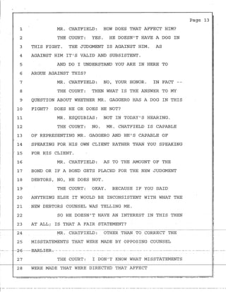 1 MR. CHATFIELD: HOW DOES THAT AFFECT HIM?
2 THE COURT: YES. HE DOESN'T HAVE A DOG IN
3 THIS FIGHT. THE JUDGMENT IS AGAINST HIM. AS
4 AGAINST HIM IT'S VALID AND SUBSISTENT.
5 AND DO I UNDERSTAND YOU ARE IN HERE TO
6 ARGUE AGAINST THIS?
7
8
MR. CHATFIELD: NO, YOUR HONOR. IN FACT --
THE COURT: THEN WHAT IS THE ANSWER TO MY
9 QUESTION ABOUT WHETHER MR. GAGGERO HAS A DOG IN THIS
10 FIGHT? DOES HE OR DOES HE NOT?
11 MR. ESQUIBIAS: NOT IN TODAY'S HEARING.
12 THE COURT: NO. MR. CHATFIELD IS CAPABLE
13 OF REPRESENTING MR. GAGGERO AND HE'S CAPABLE OF
14 SPEAKING FOR HIS OWN CLIENT RATHER THAN YOU SPEAKING
: 15 FOR HIS CLIENT.
16 MR. CHATFIELD: AS TO THE AMOUNT OF THE
17 BOND OR IF A BOND GETS PLACED FOR THE NEW JUDGMENT
18 DEBTORS, NO, HE DOES NOT.
19 THE COURT: OKAY. BECAUSE IF YOU SAID
20 ANYTHING ELSE IT WOULD BE INCONSISTENT WITH WHAT THE
21 NEW DEBTORS COUNSEL WAS TELLING ME.
22 SO HE DOESN'T HAVE AN INTEREST IN THIS THEN
23 AT ALL; IS THAT A FAIR STATEMENT?
24 MR. CHATFIELD: OTHER THAN TO CORRECT THE
25 MISSTATEMENTS THAT WERE MADE BY OPPOSING COUNSEL
---2-6-- ----E-ARI:r:I--E-R-o- - - --- - -- - -- - --- - ----- ----
27 THE COURT: I DON'T KNOW WHAT MISSTATEMENTS
28 WERE MADE THAT WERE DIRECTED THAT AFFECT
Page 13 I
,
a
i
~
,_
r-- ---------------------- ~--------------------- --·------------·---- -------·- --·--------- ------------- - --- ----------------------------------·- -----·- ----- --·- ---
1
 