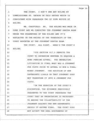 '
1
2
3
4
5
6
7
8
9
10
11
12
13
..
14
.' 15
16
17
I 18
19
20
21
22
23
24
25
- - - --~-6-- -
27
28
THE COURT: I DON'T SEE ANY RULING BY
COMMISSIONER ST. GEORGE ON THIS RECORD WHICH IS
CONSISTENT WITH PARAGRAPH TWO OF YOUR NOTICE OF
RULING.
MR. CHATFIELD: NO. THE RULING WAS MADE IN
OPEN COURT AND WE CONDUCTED THE JUDGMENT DEBTOR EXAM
UNDER THE PARAMETERS OF THE RULING AND IT'S
REFLECTED IN THE RECORD OF THE TRANSCRIPT OF THE
COURT REPORTER AT THE JUDGMENT DEBTOR EXAM.
RULING.
THE COURT: ALL RIGHT. HERE'S THE COURT'S
"CCP SECTION 917.9 PERMITS THE
COURT TO DETERMINE WHETHER TO REQUIRE A
BOND PENDING APPEAL. THE UNDERLYING
LITIGATION IS FINAL WHAT WAS A JUDGMENT
FOR COSTS PRIOR TO APPEAL IS NOW A FINAL
MONEY JUDGMENT. THE ADDITION OF NEW
DEFENDANTS LIABLE ON THAT JUDGMENT DOES
NOT TRANSFORM IT INTO A JUDGMENT FOR
COSTS.
"IN THE EXERCISE OF THE COURT'S
DISCRETION, THE EVIDENCE PREVIOUSLY
PRESENTED TO THE COURT PERSUADES THE
COURT THAT AN UNDERTAKING IS NECESSARY
TO ENSURE THE COLLECTABILITY OF THE
Page 16 j
i
II
I
- - --· - - - -- ----JOOGMEN±'·-AGA±N-£-T--'±H-E- NEW-E>E-FENDANT.S--- -- ·- -· - - - - -
SHOULD IT BECOME FINAL. THE COURT DOES
NOT ACCEPT THE ORAL ASSURANCES OF
 