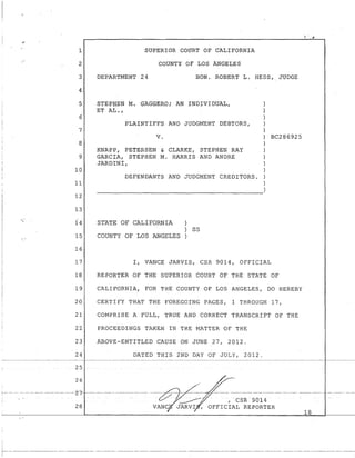 SUPERIOR COURT OF CALIFORNIA
COUNTY OF LOS ANGELES
DEPARTMENT 24 HON. ROBERT L. HESS,_ JUDGE
STEPHEN M. GAGGERO; AN IND;I:VIDUAL,
ET AL.,
PLAINTIFFS AND JUDGMENT DEBTORS,
v.
KNAPP, PETERSEN & CLARKE, STEPHEN RAY
GARCIA, STEPHEN M. HARR!S AND ANDRE
JARDINI,
DEFENDANTS AND JUDGMENT CREDITORS.
}
)
)
)
)
) BC286925
)
)
)
)
)
)
)
~~~~~~~~~~~~~~~~~~~~~-)
STATE OF CALIFORNIA
SS
COUNTY OF LOS ANGELES
I, VANCE JARVIS, CSR 9014, OFFICIAL
REPORtER OF THE SUPERIOR COURT OF THE STATE OF
CALIFORNlA, FOR THE COUNTY OF LOS ANGELES, DO HEREBY
CERTitY THAT THE FOREGO!NG PAGES, 1 THROUGH 17,
COMPRISE A FULL, TRUE AND CORRECT TRANSCRIPT OF THE
PROCEEDINGS TAKEN IN THE MATTER OF THE
ABOVE-ENTITLED CAUSE ON JUNE 27, 2012.
DATED THIS 2ND DAY OF JOLY, 2012.
- - - - ----- --- ____ ::_________ ------------- -----~~,,-- - ---_./'----~------- - - - - - - - --
. r:;,,...r //~- / I CSR 9014
28 VANC JARVI , OFFICIAL REPORTER
18
~---------------- -- ---------- --------- ----------------- -- ---------------- -------------------------- --------- ---------------
 