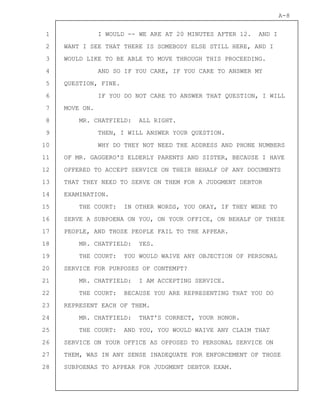 1
2
3
4
5
6
7
8
9
10
11
12
13
14
15
16
17
18
19
20
21
22
23
24
25
26
27
28
A-8
I WOULD -- WE ARE AT 20 MINUTES AFTER 12. AND I
WANT I SEE THAT THERE IS SOMEBODY ELSE STILL HERE, AND I
WOULD LIKE TO BE ABLE TO MOVE THROUGH THIS PROCEEDING.
AND SO IF YOU CARE, IF YOU CARE TO ANSWER MY
QUESTION, FINE.
IF YOU DO NOT CARE TO ANSWER THAT QUESTION, I WILL
MOVE ON.
MR. CHATFIELD: ALL RIGHT.
THEN, I WILL ANSWER YOUR QUESTION.
WHY DO THEY NOT NEED THE ADDRESS AND PHONE NUMBERS
OF MR. GAGGERO'S ELDERLY PARENTS AND SISTER, BECAUSE I HAVE
OFFERED TO ACCEPT SERVICE ON THEIR BEHALF OF ANY DOCUMENTS
THAT THEY NEED TO SERVE ON THEM FOR A JUDGMENT DEBTOR
EXAMINATION.
THE COURT: IN OTHER WORDS, YOU OKAY, IF THEY WERE TO
SERVE A SUBPOENA ON YOU, ON YOUR OFFICE, ON BEHALF OF THESE
PEOPLE, AND THOSE PEOPLE FAIL TO THE APPEAR.
MR. CHATFIELD: YES.
THE COURT: YOU WOULD WAIVE ANY OBJECTION OF PERSONAL
SERVICE FOR PURPOSES OF CONTEMPT?
MR. CHATFIELD: I AM ACCEPTING SERVICE.
THE COURT: BECAUSE YOU ARE REPRESENTING THAT YOU DO
REPRESENT EACH OF THEM.
MR. CHATFIELD: THAT'S CORRECT, YOUR HONOR.
THE COURT: AND YOU, YOU WOULD WAIVE ANY CLAIM THAT
SERVICE ON YOUR OFFICE AS OPPOSED TO PERSONAL SERVICE ON
THEM, WAS IN ANY SENSE INADEQUATE FOR ENFORCEMENT OF THOSE
SUBPOENAS TO APPEAR FOR JUDGMENT DEBTOR EXAM.
 