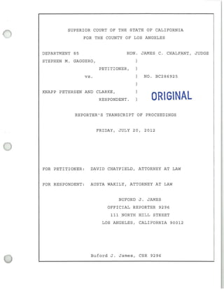 SUPERIOR COURT OF THE STATE OF CALIFORNIA
FOR THE COUNTY OF LOS ANGELES
DEPARTMENT 85
STEPHEN M. GAGGERO,
vs .
HON. JAMES C. CHALFANT, JUDGE
PETITIONER,
NO. BC286925
KNAPP PETERSEN AND CLARKE,
RESPONDENT. ORIGINAL
REPORTER'S TRANSCRIPT OF PROCEEDINGS
FRIDAY, JULY 20, 2012
FOR PETI TIONER: DAVID CHATFIELD, ATTORNEY AT LAW
FOR RESPONDENT: AUSTA WAKILY, ATTORNEY AT LAW
BUFORD J. JAMES
OFF I CIAL REPORTER 9296
III NORTH HILL STREET
LOS ANGELES, CALIFORNIA 90012
Buford J. James, CSR 9296
 