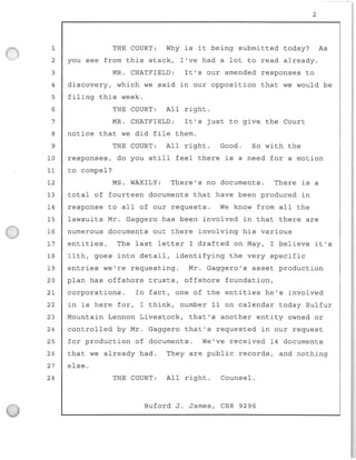 1
2
3
4
5
6
7
B
9
2
THE COURT : Why is it being submitted today? As
you see from this stack, I've had a lot to read already.
MR. CHATFIELD: It ' s our amended responses to
discovery , which we said in our opposition that we would be
filing this week .
THE COURT : All right .
MR. CHATFIELD: It's just to give the Court
notice that we did file them.
THE COURT : All right . Good. So with the
10 responses, do you still feel there is a need for a motion
11 to compel?
12 MS . WAKI LY: There's no documents. There is a
13 total of fourteen documents that have been produced in
14 response to all of our requests . We know from all the
15 lawsuits Mr . Gaggero has been involved in that there are
16 numerous documents out there invo l ving his various
17 entities . The last letter I drafted on May , I believe it's
18 11th, goes into detail, identifying the very specific
19 entries we're requesting . Mr. Gaggero ' s asset production
20 p l an has offshore trusts, offshore foundation,
21 corporations . In fact, one of the entities he ' s involved
22 in is here for, I think, number 1 1 on calendar today Sulfur
23 Mountain Lennon Livestock , that ' s another entity owned or
24 controlled by Mr. Gaggero that's requested in our request
25 for production o f documents . We've received 14 documents
26 that we already had . They are public records, and nothing
27 else.
28 THE COURT : All right . Counsel.
Buford J. James, CSR 9296
 