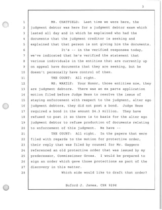 3
1 MR. CHATFIELD: Last time we were here, the
2 judgment debtor was here for a judgment debtor exam which
3 lasted all day and in which he explained who had the
4 documents that the judgment creditor is seeking and
5 explained that that person is not giving him the documents.
6 It's -- in the verified responses today,
7 we've indicated that he's verified the statement that
8 various individuals in the entities that are currently up
9 on appeal have documents that they are seeking, but he
10 doesn't personally have control of them.
11 THE COURT: All right.
12 MS. WAKILY: Your Honor, those entities now, they
13 are judgment debtors. There was an ex parte application
14 motion filed before Judge Hess to resolve the issue of
15 staying enforcement with respect to the judgment, alter ego
16 judgment debtors , they did not post a bond. Judge Hess
17 required a bond in the amount $4.3 million. They have
18 refused to post it so there is to basis for the alter ego
19 judgment debtor to refuse production of documents relating
20
21
to enforcement of this judgment.
THE COURT: All right.
We have --
In the papers that were
22 filed with regards to the motion for protective order,
23 their reply that was filed by counsel for Mr. Gaggero
24 referenced an old protective order that was issued by my
25 predecessor, Commissioner Gross. I would be prepar ed to
26 sign an order which gave those protections as part of the
27 discovery in this matter.
28 Which side would like to draft that order?
Buford J . James, CSR 9296
 