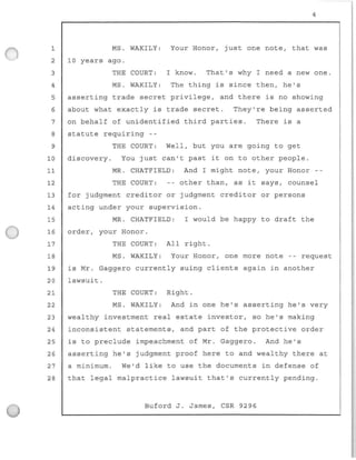 1
2
3
4
5
6
7
8
9
MS. WAKILY :
10 years ago.
THE COURT :
MS. WAKILY:
4
Your Honor, just one note, that was
I know. That ' s why I need a new one .
The thing is since then, he's
asserting trade secret privilege, and there is no showing
about what exactly is trade secret. They ' re being asserted
on behalf of unident i fied third parties.
statute requiri ng --
There is a
THE COURT: Well, but you are going to get
10 discovery. You just can't past it on to other people .
11 MR. CHATFIELD : And I might note, your Honor
12 THE COURT: other than, as it says, counsel
13 for judgment creditor or judgment creditor or persons
14 acting under your supervision .
15 MR. CHATFIELD : I would be happy to draft the
16 order, your Honor.
17 THE COURT : All right .
18 MS. WAKI LY: Your Honor, one more note -- request
19 is Mr. Gaggero currently suing clients again in another
20 lawsuit.
21
22
23
24
25
26
27
28
THE COURT: Right .
MS . WAKILY : And in one he's asserting he ' s very
wealthy investment real estate investor , so he's making
inconsistent statements, and part of the protective order
is to preclude impeachment of Mr . Gaggero . And he's
asserting he's judgment proof here to and wealthy there at
a minimum. We'd l ike to use the documents in defense of
that legal malpractice lawsu i t that's currently pending.
Buford J. James, CSR 9296
 