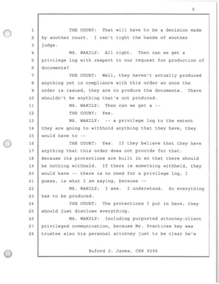 1
2
3
4
5
6
7
8
9
5
THE COURT : That will have to be a decision made
by another court .
judge.
I can't tight the hands of another
MS . WAKILY: All right. Then can we get a
privilege log with respect to our request for production of
documents?
THE COURT: Well , they haven't actually produced
anything yet in compliance with this order so once the
order is issued, they are to produce the documents. There
10 shouldn't be anything that's not produced.
11 MS . WAKILY: Then can we get a - -
12 THE COURT: Yes.
13 MS. WAKILY: - - a privilege log to the extent
14 they are going to withhold anything that they have, they
15 would have to
16 THE COURT: Yes. If they believe that they have
17 anything that this order does not provide for that.
18 Because its protections are built in so that there should
19 be nothing withhe l d. If there is something withhe l d, they
20 would have -- there is no need for a privilege log, I
guess, is what I am saying, because --
MS. WAKILY : I see . I understand.
has to be produced.
So everything
21
22
23
24 THE COURT : The protections I put in here, they
25 should just disclose everything.
26 MS . WAKILY: Including purported attorney-client
27 privileged communication, because Mr . Practices key was
28 trustee also his personal attorney j ust to be clear he ' s
Buford J. James, CSR 9296
 