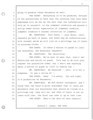1
2
3
4
5
6
7
8
9
10
11
12
13
14
15
16
17
6
going to produce those documents as well.
THE COURT: Everything is to be produced, because
of the protections in here that the concerns that have been
expressed wil l be met by the fact that the information will
only go to yourself, to the judgment creditors and person's
acting under direct supervision of judgment creditor ,
judgment creditor's counsel reflection of judgment.
MR. CHATFIELD: Your Honor -- your Honor , their
requests go back 15 years, and there may be communications
with counsel which we will list on a privilege log if there
is attorney-client
THE COURT: Is there a motion to quash to limit
the discovery, the discovery requests?
MR . CHATFIELD: The objections.
THE COURT: We're sort of past that, aren't we?
Objections and motion to quash. This has to do with your
request for protective order, but I don't see anything
18 about a motion to quash or limit or modify the
19 MR. CHATFIELD: We objected - - well, it ' s not a
20 subpoena . It was a notice of - -
21 THE COURT: Okay . I'm sorry . You are right.
22 It ' s production of documents.
23 MR. CHATFIELD: We did object throughout, and I
24 think that the Court ' s prior statement that if there are
25 documents that are discovered that should be listed on a
26 privilege log, they wil l be , and then if there is not an
27 issue with that, the Court can take it up at that time.
28 THE COURT : What's the date of this lawsuit?
Buford J. James, CSR 9296
 