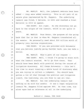 7
1 MS. WAKILY: Well, the judgment debtors have been
2 added -- they were added recently. This is all part of an
3 estate plan implemented by Mr . Gaggero . The underlying
4 lawsuit was filed, I believe, in 2001 and reached a final
5 decision in 2010 on appeal .
6 THE COURT: Al l right . So the discovery can go
7 back to the origin of the lawsuit, which is not quite 15
8
9
yea r s.
MS. WAKILY: Your Honor , t he purpose of the going
10 back that far is that is when Mr . Gaggero transferred all
11 the assets. He personal l y owed about $30 mi l lion worth of
12 property into v arious corporations .
13 THE COURT : If you are provided with documents
14 that you believe justify going farther back, you can make a
15 motion.
16 MS. WAKILY : That ' s part of our request - -
17 THE COURT : Wel l , I think I ' m going to start with
18 when the lawsuit started. We'll go f r om there . That
19 should have b e en dealt with pret r ial du ring the course of
20 litigation discovery . All these documents - - this isn't
21 the time to st a rt creating a whole bunch of discovery when
22 you are trying to collect a judgment . You should have
23 gotten a lot of that through the pretr i al and litigation
24 itself , the testimony; you are free to use all that .
25 MS . WAKILY : But the underlying lawsuit had
26
27
28
nothing to do with his assets. It was a legal malpractice
lawsuit Mr. Gaggero filed against KPC . At that time, his
alter egos had no re l evance at a l l in the underlying
Buford J. James, CSR 9296
 