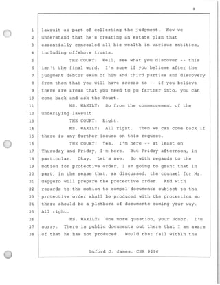 1 lawsuit as part of co llec ting the judgment. Now we
2 understand that he's creating an estate plan that
8
3 essentially concealed al l his wealth in various entities,
4 including offshore trusts.
5 THE COURT: Well, see what you discover -- this
6 isn't the final word. I'm sure if you believe after the
7 judgment debtor exam of him and third parties and discovery
8 from them that you will have access to -- if you believe
9 there are areas that you need to go farther into, you can
10 come back and ask the Court.
11
12
13
14
MS. WAKILY :
underlying lawsuit.
THE COURT:
MS. WAKILY:
So from the commencement of the
Right.
All right. Then we can come back if
15 there is any further issues on this request.
16 THE COURT: Yes . I'm here -- at least on
17 Thursday and Friday, I'm here. But Friday afternoon, in
18 particular. Okay. Let's see. So with regards to the
19 motion for protective order, I am going to grant that in
20 part, in the sense that, as discussed, the counsel for Mr.
21 Gaggero will prepare the protective order. And with
22 regards to the motion to compel documents subjec t to the
23 protective order shall be produced with the protection so
24 there should be a plethora of documents coming your way .
25 All right.
26 MS. WAKILY: One more question, your Honor. I'm
27 sorry. There is public documents out there that I am aware
28 of that he has not produced. would that fall within the
Buford J. James, CSR 9296
 