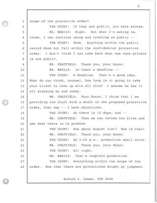 9
1 scope of the protective order?
2 THE COURT: If they are public, you have access.
3 MS. WAKILY : Right. But what I'm asking is,
4 those, I can continue using and treating as public
5 THE COURT: Yeah. Anything within the public
6
7
8
9
10
11
12
13
14
15
16
17
18
19
20
21
22
23
24
25
record does not fall within the confidential protective
order. I don't think I can take back what was once pr i vate
is now public.
MR. CHATFIELD: Thank you, your Honor.
MS . WAKILY: Is there a deadline --
THE COURT: A deadline . That's a good idea.
What do you think, counsel, how long is it going to take
your client to come up with all this? I assume he has it
all standing by and ready.
MR. CHATFIELD: Your Honor, I think that I am
providing the Court with a draft of the proposed protective
order, that may -- I have objections.
THE COURT: So there is 10 days, and --
MR. CHATFIELD : Then we can review the files and
see what there is to produce.
THE COURT: How about August 31st? How is that?
MR. CHATFIELD: Thank you, your Honor.
THE COURT: By 5:00 p.m., production shall occur.
MR. CHATFIELD: Thank you, your Honor.
THE COURT: All right.
26 MS. WAKILY : That's complete production.
27 THE COURT: Everything within the scope of the
28 order. Now that there are protections sought by judgment
Buford J. James, CSR 9296
 