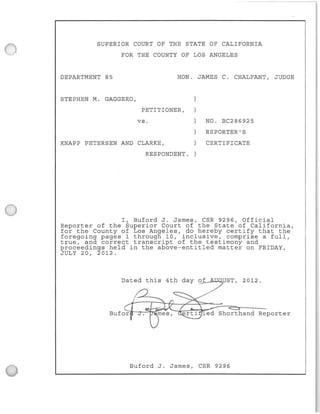 SUPERIOR COURT OF THE STATE OF CALIFORNIA
FOR THE COUNTY OF LOS ANGELES
DEPARTMENT 85 HON. JAMES C. CHALFANT, JUDGE
STEPHEN M. GAGGERO,
PETITIONER,
vs.
KNAPP PETERSEN AND CLARKE,
RESPONDENT .
NO. BC286925
REPORTER'S
CERTIFICATE
I, Buford J. James , CSR 9296, Official
Reporter of the Superior Court of the State of California,
for the County of Los Angeles, do hereby certify that the
foregoing pages 1 through 10, inclusive, comprise a full,
true , and correct transcript of the testimony and
proceedings held in the above-entitled matter on FRIDAY,
JULY 20, 2012.
Dated this 4th day o~f~~~UST, 2012.
rti led Shorthand Reporter
Buford J. James, CSR 9296
 