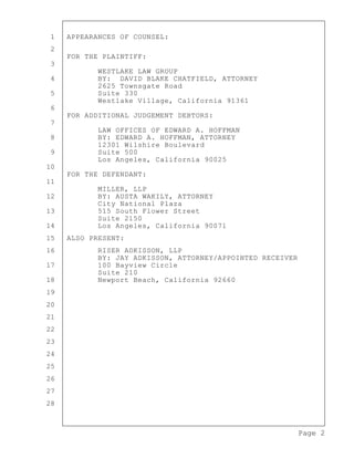 Page 2
1 APPEARANCES OF COUNSEL:
2
FOR THE PLAINTIFF:
3
WESTLAKE LAW GROUP
4 BY: DAVID BLAKE CHATFIELD, ATTORNEY
2625 Townsgate Road
5 Suite 330
Westlake Village, California 91361
6
FOR ADDITIONAL JUDGEMENT DEBTORS:
7
LAW OFFICES OF EDWARD A. HOFFMAN
8 BY: EDWARD A. HOFFMAN, ATTORNEY
12301 Wilshire Boulevard
9 Suite 500
Los Angeles, California 90025
10
FOR THE DEFENDANT:
11
MILLER, LLP
12 BY: AUSTA WAKILY, ATTORNEY
City National Plaza
13 515 South Flower Street
Suite 2150
14 Los Angeles, California 90071
15 ALSO PRESENT:
16 RISER ADKISSON, LLP
BY: JAY ADKISSON, ATTORNEY/APPOINTED RECEIVER
17 100 Bayview Circle
Suite 210
18 Newport Beach, California 92660
19
20
21
22
23
24
25
26
27
28
 