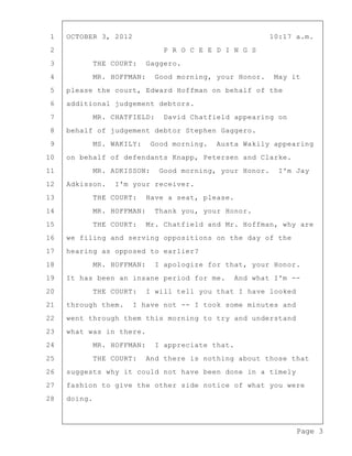 Page 3
1 OCTOBER 3, 2012 10:17 a.m.
2 P R O C E E D I N G S
3 THE COURT: Gaggero.
4 MR. HOFFMAN: Good morning, your Honor. May it
5 please the court, Edward Hoffman on behalf of the
6 additional judgement debtors.
7 MR. CHATFIELD: David Chatfield appearing on
8 behalf of judgement debtor Stephen Gaggero.
9 MS. WAKILY: Good morning. Austa Wakily appearing
10 on behalf of defendants Knapp, Petersen and Clarke.
11 MR. ADKISSON: Good morning, your Honor. I'm Jay
12 Adkisson. I'm your receiver.
13 THE COURT: Have a seat, please.
14 MR. HOFFMAN: Thank you, your Honor.
15 THE COURT: Mr. Chatfield and Mr. Hoffman, why are
16 we filing and serving oppositions on the day of the
17 hearing as opposed to earlier?
18 MR. HOFFMAN: I apologize for that, your Honor.
19 It has been an insane period for me. And what I'm --
20 THE COURT: I will tell you that I have looked
21 through them. I have not -- I took some minutes and
22 went through them this morning to try and understand
23 what was in there.
24 MR. HOFFMAN: I appreciate that.
25 THE COURT: And there is nothing about those that
26 suggests why it could not have been done in a timely
27 fashion to give the other side notice of what you were
28 doing.
 