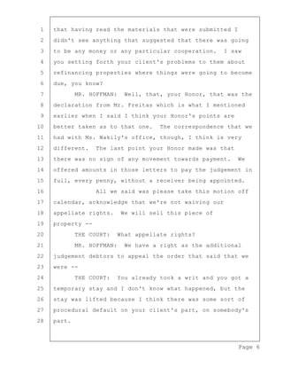 Page 6
1 that having read the materials that were submitted I
2 didn't see anything that suggested that there was going
3 to be any money or any particular cooperation. I saw
4 you setting forth your client's problems to them about
5 refinancing properties where things were going to become
6 due, you know?
7 MR. HOFFMAN: Well, that, your Honor, that was the
8 declaration from Mr. Freitas which is what I mentioned
9 earlier when I said I think your Honor's points are
10 better taken as to that one. The correspondence that we
11 had with Ms. Wakily's office, though, I think is very
12 different. The last point your Honor made was that
13 there was no sign of any movement towards payment. We
14 offered amounts in those letters to pay the judgement in
15 full, every penny, without a receiver being appointed.
16 All we said was please take this motion off
17 calendar, acknowledge that we're not waiving our
18 appellate rights. We will sell this piece of
19 property --
20 THE COURT: What appellate rights?
21 MR. HOFFMAN: We have a right as the additional
22 judgement debtors to appeal the order that said that we
23 were --
24 THE COURT: You already took a writ and you got a
25 temporary stay and I don't know what happened, but the
26 stay was lifted because I think there was some sort of
27 procedural default on your client's part, on somebody's
28 part.
 