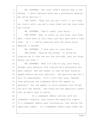 Page 7
1 MR. HOFFMAN: The court didn't explain why it was
2 denied. I don't believe there was a procedural default,
3 but we're getting --
4 THE COURT: Okay, but you got a writ -- you know,
5 you took a writ, you got a stay order and the stay order
6 was lifted.
7 MR. HOFFMAN: That's right, your Honor.
8 THE COURT: Now, if there is, you know, just from
9 what I have seen in this case, and this goes back a long
10 time. If I -- you're familiar with the movie Jerry
11 Maguire, I assume?
12 MR. HOFFMAN: I have seen it, your Honor.
13 THE COURT: Show me the money? It would not
14 surprise me if that was not the attitude, and, you know,
15 money, you know --
16 MR. HOFFMAN: What I'd like to say, your Honor,
17 though, your question that started this discussion was
18 what rights? And the answer is that we have filed an
19 appeal before the writ petition. The petition was for a
20 writ of supersedeas. It's a writ that says, "please
21 stop enforcing the judgement while the appeal is
22 pending." So, the appeal is still pending even though
23 the writ was denied. And those are the appellate rights
24 that we don't want to waive.
25 If a judgement debtor settles with the
26 judgement creditor, that waives the appellate rights.
27 If a judgement debtor pays voluntarily, that waives the
28 appellate rights. If a judgement debtor pays under the
 