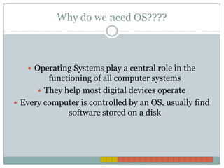 Why do we need OS????Operating Systems play a central role in the functioning of all computer systemsThey help most digital devices operateEvery computer is controlled by an OS, usually find software stored on a disk