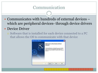 CommunicationCommunicates with hundreds of external devices – which are peripheral devices- through device driversDevice DriverSoftware that is installed for each device connected to a PC that allows the OS to communicate with that device